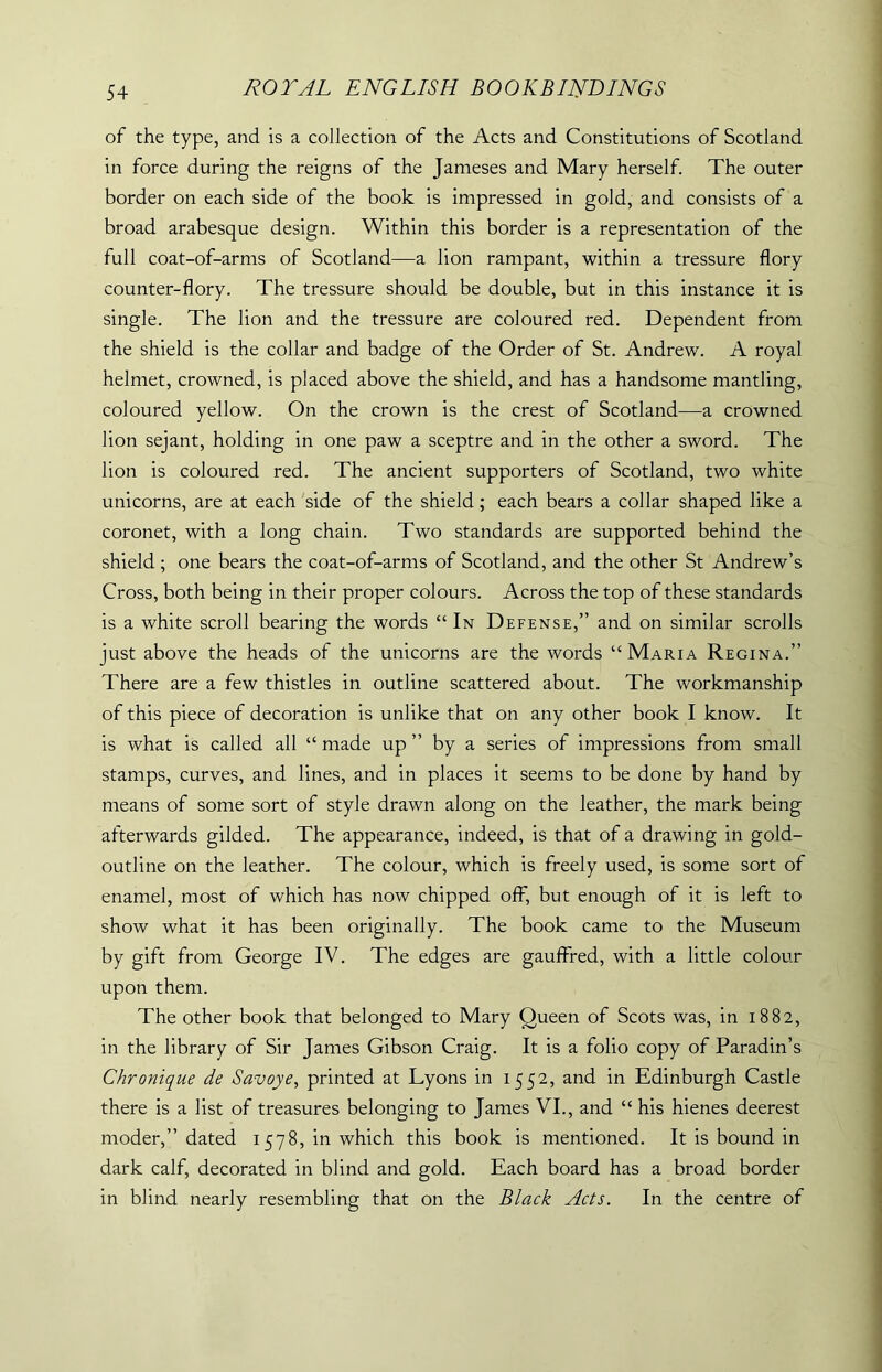 of the type, and is a collection of the Acts and Constitutions of Scotland in force during the reigns of the Jameses and Mary herself. The outer border on each side of the book is impressed in gold, and consists of a broad arabesque design. Within this border is a representation of the full coat-of-arms of Scotland—a lion rampant, within a tressure flory counter-flory. The tressure should be double, but in this instance it is single. The lion and the tressure are coloured red. Dependent from the shield is the collar and badge of the Order of St. Andrew. A royal helmet, crowned, is placed above the shield, and has a handsome mantling, coloured yellow. On the crown is the crest of Scotland—a crowned lion sejant, holding in one paw a sceptre and in the other a sword. The lion is coloured red. The ancient supporters of Scotland, two white unicorns, are at each side of the shield; each bears a collar shaped like a coronet, with a long chain. Two standards are supported behind the shield ; one bears the coat-of-arms of Scotland, and the other St Andrew’s Cross, both being in their proper colours. Across the top of these standards is a white scroll bearing the words “ In Defense,” and on similar scrolls just above the heads of the unicorns are the words “Maria Regina.” There are a few thistles in outline scattered about. The workmanship of this piece of decoration is unlike that on any other book I know. It is what is called all “ made up by a series of impressions from small stamps, curves, and lines, and in places it seems to be done by hand by means of some sort of style drawn along on the leather, the mark being afterwards gilded. The appearance, indeed, is that of a drawing in gold- outline on the leather. The colour, which is freely used, is some sort of enamel, most of which has now chipped off, but enough of it is left to show what it has been originally. The book came to the Museum by gift from George IV. The edges are gauffred, with a little colour upon them. The other book that belonged to Mary Queen of Scots was, in 1882, in the library of Sir James Gibson Craig. It is a folio copy of Paradin’s Chronique de Savoye, printed at Lyons in 1552, and in Edinburgh Castle there is a list of treasures belonging to James VI., and “ his hienes deerest moder,” dated 1578, in which this book is mentioned. It is bound in dark calf, decorated in blind and gold. Each board has a broad border in blind nearly resembling that on the Black Acts. In the centre of