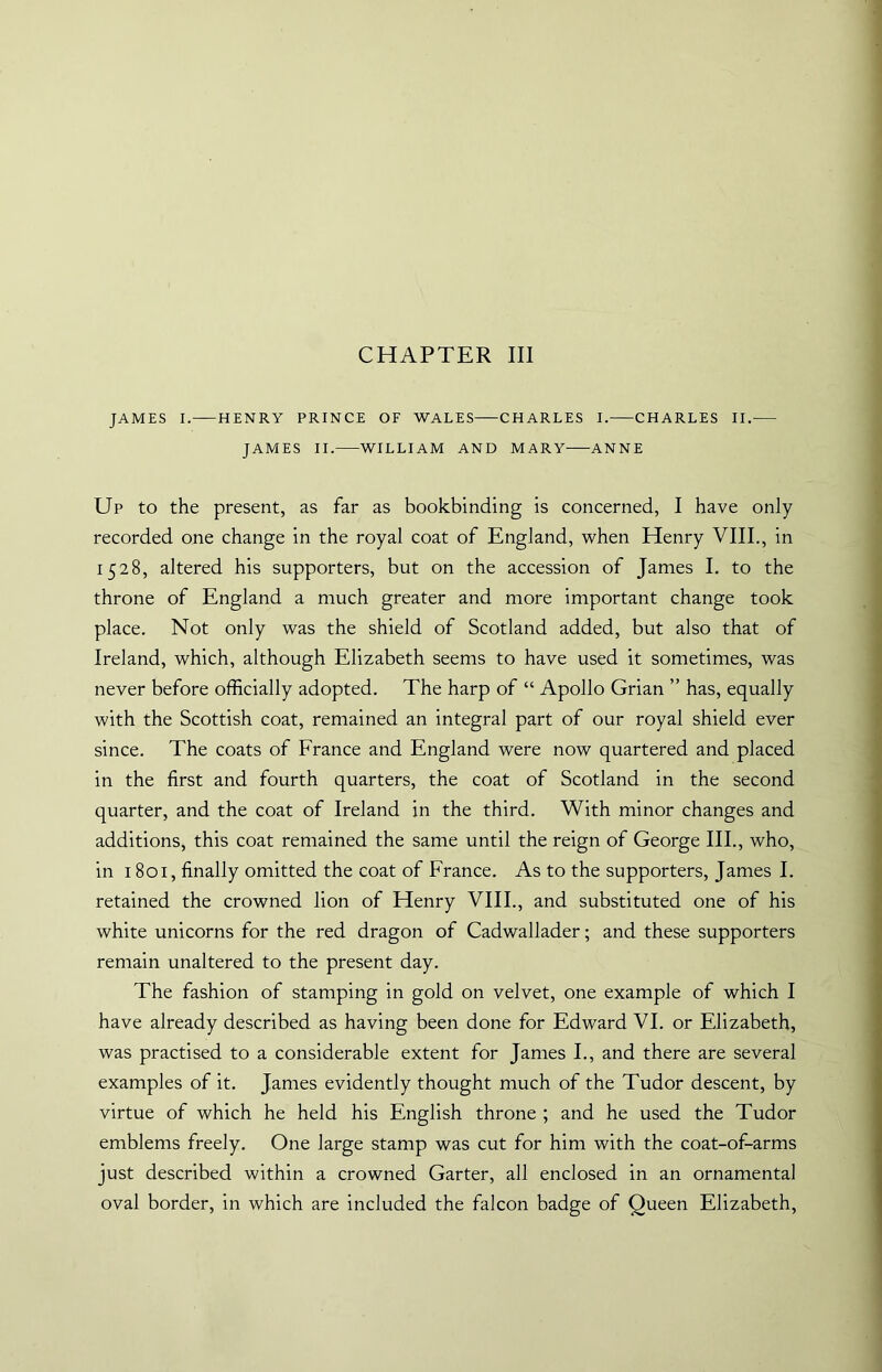 CHAPTER III JAMES I.—HENRY PRINCE OF WALES CHARLES I. CHARLES II. JAMES II. WILLIAM AND MARY ANNE Up to the present, as far as bookbinding is concerned, I have only recorded one change in the royal coat of England, when Henry VIII., in 1528, altered his supporters, but on the accession of James I. to the throne of England a much greater and more important change took place. Not only was the shield of Scotland added, but also that of Ireland, which, although Elizabeth seems to have used it sometimes, was never before officially adopted. The harp of “ Apollo Grian ” has, equally with the Scottish coat, remained an integral part of our royal shield ever since. The coats of France and England were now quartered and placed in the first and fourth quarters, the coat of Scotland in the second quarter, and the coat of Ireland in the third. With minor changes and additions, this coat remained the same until the reign of George III., who, in 1801, finally omitted the coat of France. As to the supporters, James I. retained the crowned lion of Henry VIII., and substituted one of his white unicorns for the red dragon of Cadwallader; and these supporters remain unaltered to the present day. The fashion of stamping in gold on velvet, one example of which I have already described as having been done for Edward VI. or Elizabeth, was practised to a considerable extent for James I., and there are several examples of it. James evidently thought much of the Tudor descent, by virtue of which he held his English throne ; and he used the Tudor emblems freely. One large stamp was cut for him with the coat-of-arms just described within a crowned Garter, all enclosed in an ornamental oval border, in which are included the falcon badge of Queen Elizabeth,