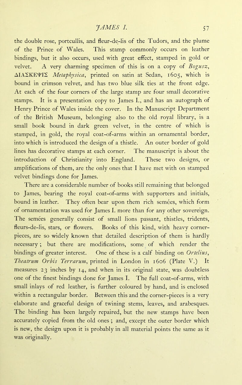 the double rose, portcullis, and fleur-de-lis of the Tudors, and the plume of the Prince of Wales. This stamp commonly occurs on leather bindings, but it also occurs, used with great effect, stamped in gold or velvet. A very charming specimen of this is on a copy of Bogusz, AIASKETIS Metaphysic a, printed on satin at Sedan, 1605, which is bound in crimson velvet, and has two blue silk ties at the front edge. At each of the four corners of the large stamp are four small decorative stamps. It is a presentation copy to Janies I., and has an autograph of Henry Prince of Wales inside the cover. In the Manuscript Department of the British Museum, belonging also to the old royal library, is a small book bound in dark green velvet, in the centre of which is stamped, in gold, the royal coat-of-arms within an ornamental border, into which is introduced the design of a thistle. An outer border of gold lines has decorative stamps at each corner. The manuscript is about the introduction of Christianity into England. These two designs, or amplifications of them, are the only ones that I have met with on stamped velvet bindings done for James. There are a considerable number of books still remaining that belonged to James, bearing the royal coat-of-arms with supporters and initials, bound in leather. They often bear upon them rich semees, which form of ornamentation was used for James I. more than for any other sovereign. The semees generally consist of small lions passant, thistles, tridents, fleurs-de-lis, stars, or flowers. Books of this kind, with heavy corner- pieces, are so widely known that detailed description of them is hardly necessary ; but there are modifications, some of which render the bindings of greater interest. One of these is a calf binding on Ortelius, Theatrum Or his Terr arum, printed in London in 1606 (Plate V.) It measures 23 inches by 14, and when in its original state, was doubtless one of the finest bindings done for James I. The full coat-of-arms, with small inlays of red leather, is further coloured by hand, and is enclosed within a rectangular border. Between this and the corner-pieces is a very elaborate and graceful design of twining stems, leaves, and arabesques. The binding has been largely repaired, but the new stamps have been accurately copied from the old ones ; and, except the outer border which is new, the design upon it is probably in all material points the same as it was originally.