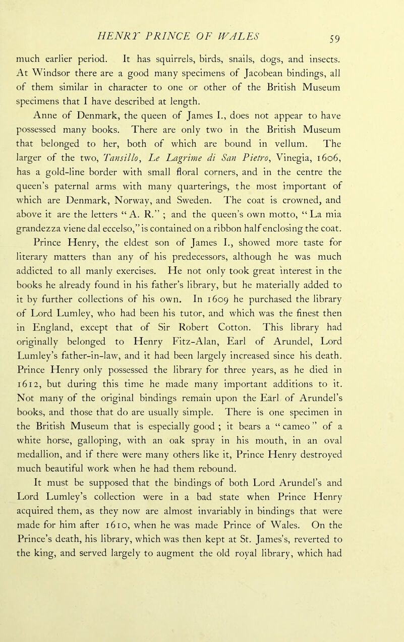 HENRIr PRINCE OF WALES much earlier period. It has squirrels, birds, snails, dogs, and insects. At Windsor there are a good many specimens of Jacobean bindings, all of them similar in character to one or other of the British Museum specimens that I have described at length. Anne of Denmark, the queen of James I., does not appear to have possessed many books. There are only two in the British Museum that belonged to her, both of which are bound in vellum. The larger of the two, Tansillo, Ee Lagrime di San Pietro, Vinegia, 1606, has a gold-line border with small floral corners, and in the centre the queen’s paternal arms with many quarterings, the most important of which are Denmark, Norway, and Sweden. The coat is crowned, and above it are the letters “A. R.” ; and the queen’s own motto, “La mia grandezza viene dal eccelso,” is contained on a ribbon half enclosing the coat. Prince Henry, the eldest son of James I., showed more taste for literary matters than any of his predecessors, although he was much addicted to all manly exercises. He not only took great interest in the books he already found in his father’s library, but he materially added to it by further collections of his own. In 1609 he purchased the library of Lord Lumley, who had been his tutor, and which was the finest then in England, except that of Sir Robert Cotton. This library had originally belonged to Henry Fitz-Alan, Earl of Arundel, Lord Lumley’s father-in-law, and it had been largely increased since his death. Prince Henry only possessed the library for three years, as he died in 1612, but during this time he made many important additions to it. Not many of the original bindings remain upon the Earl of Arundel’s books, and those that do are usually simple. There is one specimen in the British Museum that is especially good ; it bears a “ cameo ” of a white horse, galloping, with an oak spray in his mouth, in an oval medallion, and if there were many others like it, Prince Henry destroyed much beautiful work when he had them rebound. It must be supposed that the bindings of both Lord Arundel’s and Lord Lumley’s collection were in a bad state when Prince Henry acquired them, as they now are almost invariably in bindings that were made for him after 1610, when he was made Prince of Wales. On the Prince’s death, his library, which was then kept at St. James’s, reverted to the king, and served largely to augment the old royal library, which had