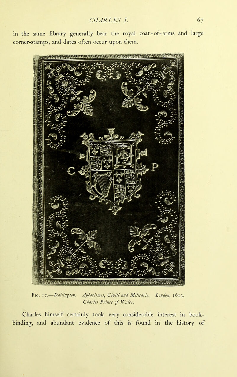 in the same library generally bear the royal coat-of-arms and large corner-stamps, and dates often occur upon them. Fig. 17.—Dallington. Aphoristnes, Civ ill and Militarie. London, 1613. Charles Prince of Wales. Charles himself certainly took very considerable interest in book- binding, and abundant evidence of this is found in the history of