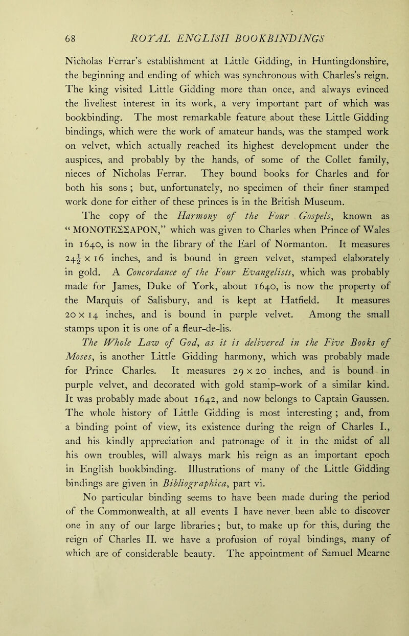 Nicholas Ferrar’s establishment at Little Gidding, in Huntingdonshire, the beginning and ending of which was synchronous with Charles’s reign. The king visited Little Gidding more than once, and always evinced the liveliest interest in its work, a very important part of which was bookbinding. The most remarkable feature about these Little Gidding bindings, which were the work of amateur hands, was the stamped work on velvet, which actually reached its highest development under the auspices, and probably by the hands, of some of the Collet family, nieces of Nicholas Ferrar. They bound books for Charles and for both his sons ; but, unfortunately, no specimen of their finer stamped work done for either of these princes is in the British Museum. The copy of the Harmony of the Four Gospels, known as “ MONOTES^APON,” which was given to Charles when Prince of Wales in 1640, is now in the library of the Earl of Normanton. It measures 24^ x 16 inches, and is bound in green velvet, stamped elaborately in gold. A Concordance of the Four Evangelists, which was probably made for James, Duke of York, about 1640, is now the property of the Marquis of Salisbury, and is kept at Hatfield. It measures 20x14 inches, and is bound in purple velvet. Among the small stamps upon it is one of a fleur-de-lis. The Whole Law of God, as it is delivered in the Five Books of Moses, is another Little Gidding harmony, which was probably made for Prince Charles. It measures 29 x 20 inches, and is bound in purple velvet, and decorated with gold stamp-work of a similar kind. It was probably made about 1642, and now belongs to Captain Gaussen. The whole history of Little Gidding is most interesting ; and, from a binding point of view, its existence during the reign of Charles I., and his kindly appreciation and patronage of it in the midst of all his own troubles, will always mark his reign as an important epoch in English bookbinding. Illustrations of many of the Little Gidding bindings are given in Bibliographic a, part vi. No particular binding seems to have been made during the period of the Commonwealth, at all events I have never been able to discover one in any of our large libraries ; but, to make up for this, during the reign of Charles II. we have a profusion of royal bindings, many of which are of considerable beauty. The appointment of Samuel Mearne