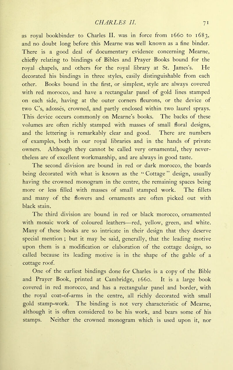 as royal bookbinder to Charles II. was in force from 1660 to 1683, and no doubt long before this Mearne was well known as a fine binder. There is a good deal of documentary evidence concerning Mearne, chiefly relating to bindings of Bibles and Prayer Books bound for the royal chapels, and others for the royal library at St. James’s. He decorated his bindings in three styles, easily distinguishable from each other. Books bound in the first, or simplest, style are always covered with red morocco, and have a rectangular panel of gold lines stamped on each side, having at the outer corners fleurons, or the device of two C’s, adosses, crowned, and partly enclosed within two laurel sprays. This device occurs commonly on Mearne’s books. The backs of these volumes are often richly stamped with masses of small floral designs, and the lettering is remarkably clear and good. There are numbers of examples, both in our royal libraries and in the hands of private owners. Although they cannot be called very ornamental, they never- theless are of excellent workmanship, and are always in good taste. The second division are bound in red or dark morocco, the boards being decorated with what is known as the “Cottage” design, usually having the crowned monogram in the centre, the remaining spaces being more or less filled with masses of small stamped work. The fillets and many of the flowers and ornaments are often picked out with black stain. The third division are bound in red or black morocco, ornamented with mosaic work of coloured leathers—red, yellow, green, and white. Many of these books are so intricate in their design that they deserve special mention ; but it may be said, generally, that the leading motive upon them is a modification or elaboration of the cottage design, so called because its leading motive is in the shape of the gable of a cottage roof. One of the earliest bindings done for Charles is a copy of the Bible and Prayer Book, printed at Cambridge, 1660. It is a large book covered in red morocco, and has a rectangular panel and border, with the royal coat-of-arms in the centre, all richly decorated with small gold stamp-work. The binding is not very characteristic of Mearne, although it is often considered to be his work, and bears some of his stamps. Neither the crowned monogram which is used upon it, nor