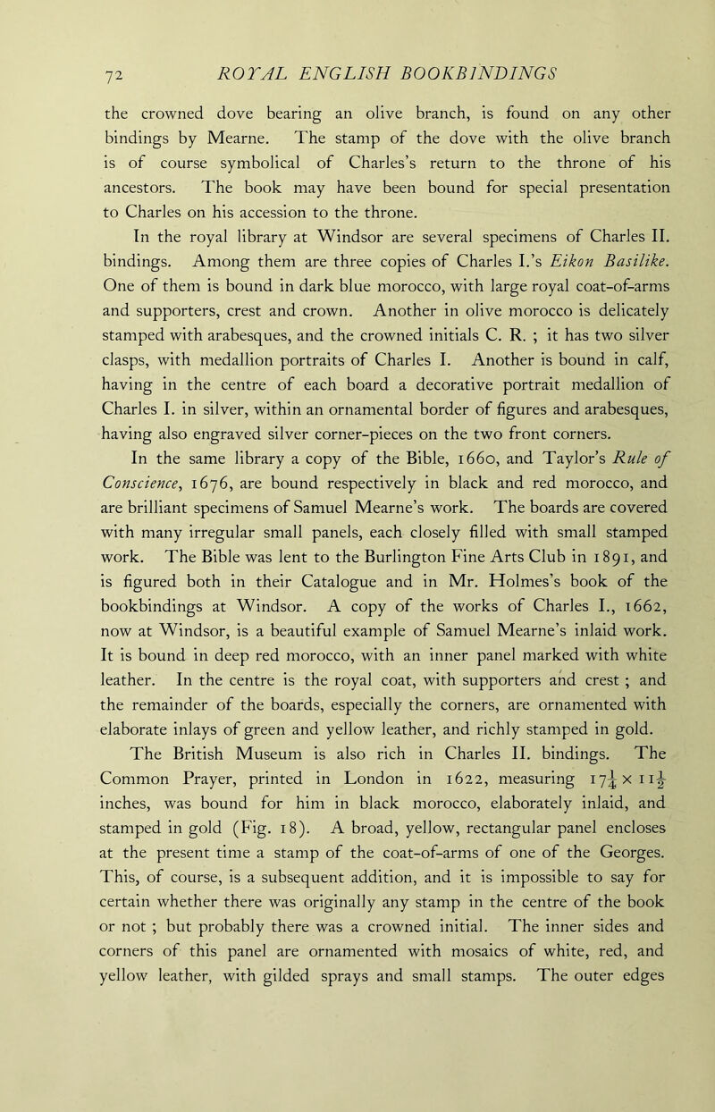 the crowned dove bearing an olive branch, is found on any other bindings by Mearne. The stamp of the dove with the olive branch is of course symbolical of Charles’s return to the throne of his ancestors. The book may have been bound for special presentation to Charles on his accession to the throne. In the royal library at Windsor are several specimens of Charles II. bindings. Among them are three copies of Charles I.’s Eikon Basilike. One of them is bound in dark blue morocco, with large royal coat-of-arms and supporters, crest and crown. Another in olive morocco is delicately stamped with arabesques, and the crowned initials C. R. ; it has two silver clasps, with medallion portraits of Charles I. Another is bound in calf, having in the centre of each board a decorative portrait medallion of Charles I. in silver, within an ornamental border of figures and arabesques, having also engraved silver corner-pieces on the two front corners. In the same library a copy of the Bible, 1660, and Taylor’s Rule of Conscience, 1676, are bound respectively in black and red morocco, and are brilliant specimens of Samuel Mearne’s work. The boards are covered with many irregular small panels, each closely filled with small stamped work. The Bible was lent to the Burlington Fine Arts Club in 1891, and is figured both in their Catalogue and in Mr. Holmes's book of the bookbindings at Windsor. A copy of the works of Charles I., 1662, now at Windsor, is a beautiful example of Samuel Mearne’s inlaid work. It is bound in deep red morocco, with an inner panel marked with white leather. In the centre is the royal coat, with supporters and crest ; and the remainder of the boards, especially the corners, are ornamented with elaborate inlays of green and yellow leather, and richly stamped in gold. The British Museum is also rich in Charles II. bindings. The Common Prayer, printed in London in 1622, measuring 17^x11^ inches, was bound for him in black morocco, elaborately inlaid, and stamped in gold (Fig. 18). A broad, yellow, rectangular panel encloses at the present time a stamp of the coat-of-arms of one of the Georges. This, of course, is a subsequent addition, and it is impossible to say for certain whether there was originally any stamp in the centre of the book or not ; but probably there was a crowned initial. The inner sides and corners of this panel are ornamented with mosaics of white, red, and yellow leather, with gilded sprays and small stamps. The outer edges