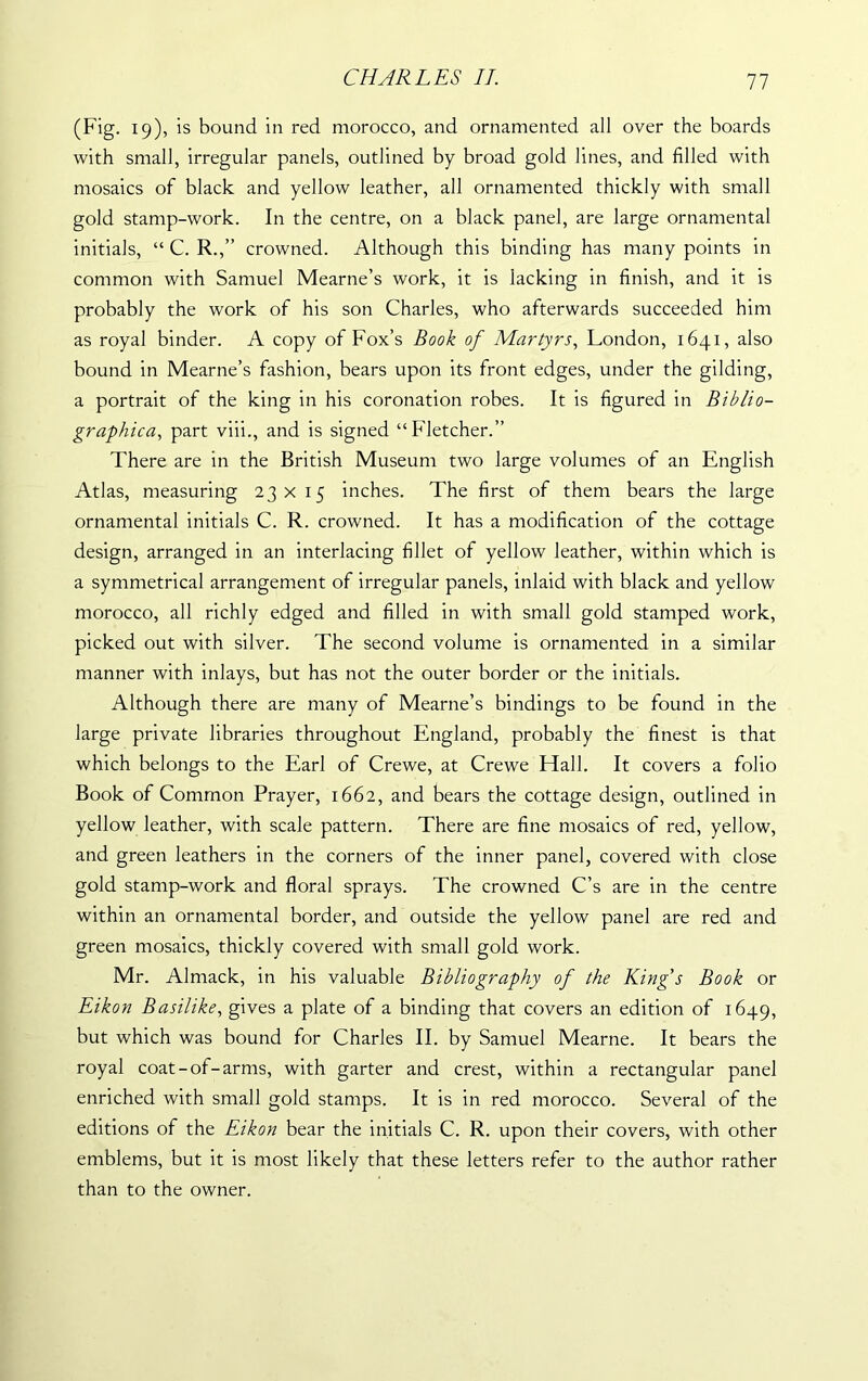 (Fig. 19), is bound in red morocco, and ornamented all over the boards with small, irregular panels, outlined by broad gold lines, and filled with mosaics of black and yellow leather, all ornamented thickly with small gold stamp-work. In the centre, on a black panel, are large ornamental initials, “ C. R.,” crowned. Although this binding has many points in common with Samuel Mearne’s work, it is lacking in finish, and it is probably the work of his son Charles, who afterwards succeeded him as royal binder. A copy of Fox’s Book of Martyrs, London, 1641, also bound in Mearne’s fashion, bears upon its front edges, under the gilding, a portrait of the king in his coronation robes. It is figured in Biblio- graphica, part viii., and is signed “Fletcher.” There are in the British Museum two large volumes of an English Atlas, measuring 23x15 inches. The first of them bears the large ornamental initials C. R. crowned. It has a modification of the cottage design, arranged in an interlacing fillet of yellow leather, within which is a symmetrical arrangement of irregular panels, inlaid with black and yellow morocco, all richly edged and filled in with small gold stamped work, picked out with silver. The second volume is ornamented in a similar manner with inlays, but has not the outer border or the initials. Although there are many of Mearne’s bindings to be found in the large private libraries throughout England, probably the finest is that which belongs to the Earl of Crewe, at Crewe Hall. It covers a folio Book of Common Prayer, 1662, and bears the cottage design, outlined in yellow leather, with scale pattern. There are fine mosaics of red, yellow, and green leathers in the corners of the inner panel, covered with close gold stamp-work and floral sprays. The crowned C’s are in the centre within an ornamental border, and outside the yellow panel are red and green mosaics, thickly covered with small gold work. Mr. Almack, in his valuable Bibliography of the King's Book or Eikon Basilike, gives a plate of a binding that covers an edition of 1649, but which was bound for Charles II. by Samuel Mearne. It bears the royal coat-of-arms, with garter and crest, within a rectangular panel enriched with small gold stamps. It is in red morocco. Several of the editions of the Eikon bear the initials C. R. upon their covers, with other emblems, but it is most likely that these letters refer to the author rather than to the owner.