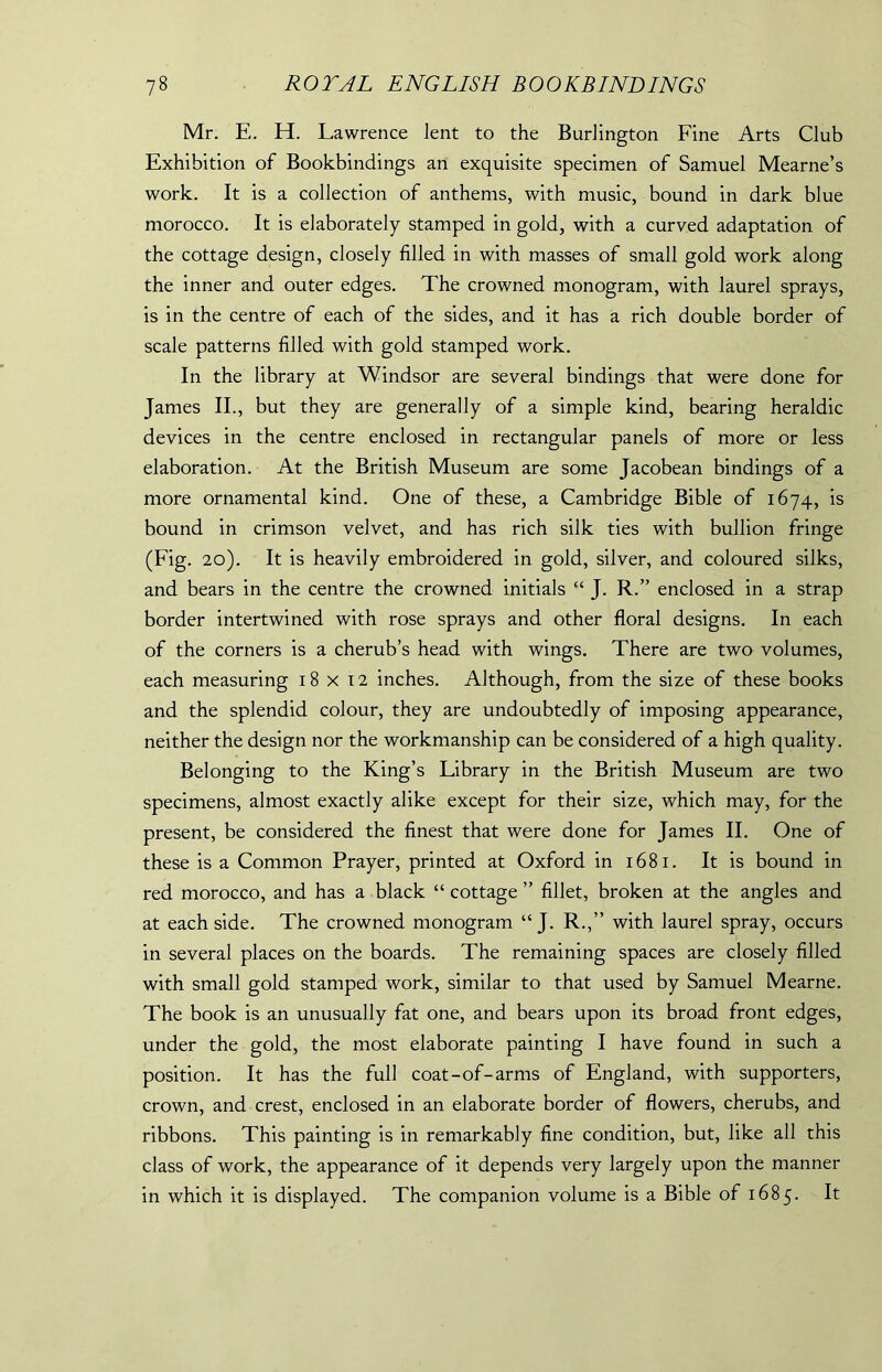 Mr. E. H. Lawrence lent to the Burlington Fine Arts Club Exhibition of Bookbindings an exquisite specimen of Samuel Mearne’s work. It is a collection of anthems, with music, bound in dark blue morocco. It is elaborately stamped in gold, with a curved adaptation of the cottage design, closely filled in with masses of small gold work along the inner and outer edges. The crowned monogram, with laurel sprays, is in the centre of each of the sides, and it has a rich double border of scale patterns filled with gold stamped work. In the library at Windsor are several bindings that were done for James II., but they are generally of a simple kind, bearing heraldic devices in the centre enclosed in rectangular panels of more or less elaboration. At the British Museum are some Jacobean bindings of a more ornamental kind. One of these, a Cambridge Bible of 1674, is bound in crimson velvet, and has rich silk ties with bullion fringe (Fig. 20). It is heavily embroidered in gold, silver, and coloured silks, and bears in the centre the crowned initials “ J. R.” enclosed in a strap border intertwined with rose sprays and other floral designs. In each of the corners is a cherub’s head with wings. There are two volumes, each measuring 18x12 inches. Although, from the size of these books and the splendid colour, they are undoubtedly of imposing appearance, neither the design nor the workmanship can be considered of a high quality. Belonging to the King’s Library in the British Museum are two specimens, almost exactly alike except for their size, which may, for the present, be considered the finest that were done for James II. One of these is a Common Prayer, printed at Oxford in 1681. It is bound in red morocco, and has a black “ cottage ” fillet, broken at the angles and at each side. The crowned monogram “ J. R.,” with laurel spray, occurs in several places on the boards. The remaining spaces are closely filled with small gold stamped work, similar to that used by Samuel Mearne. The book is an unusually fat one, and bears upon its broad front edges, under the gold, the most elaborate painting I have found in such a position. It has the full coat-of-arms of England, with supporters, crown, and crest, enclosed in an elaborate border of flowers, cherubs, and ribbons. This painting is in remarkably fine condition, but, like all this class of work, the appearance of it depends very largely upon the manner in which it is displayed. The companion volume is a Bible of 1685. It