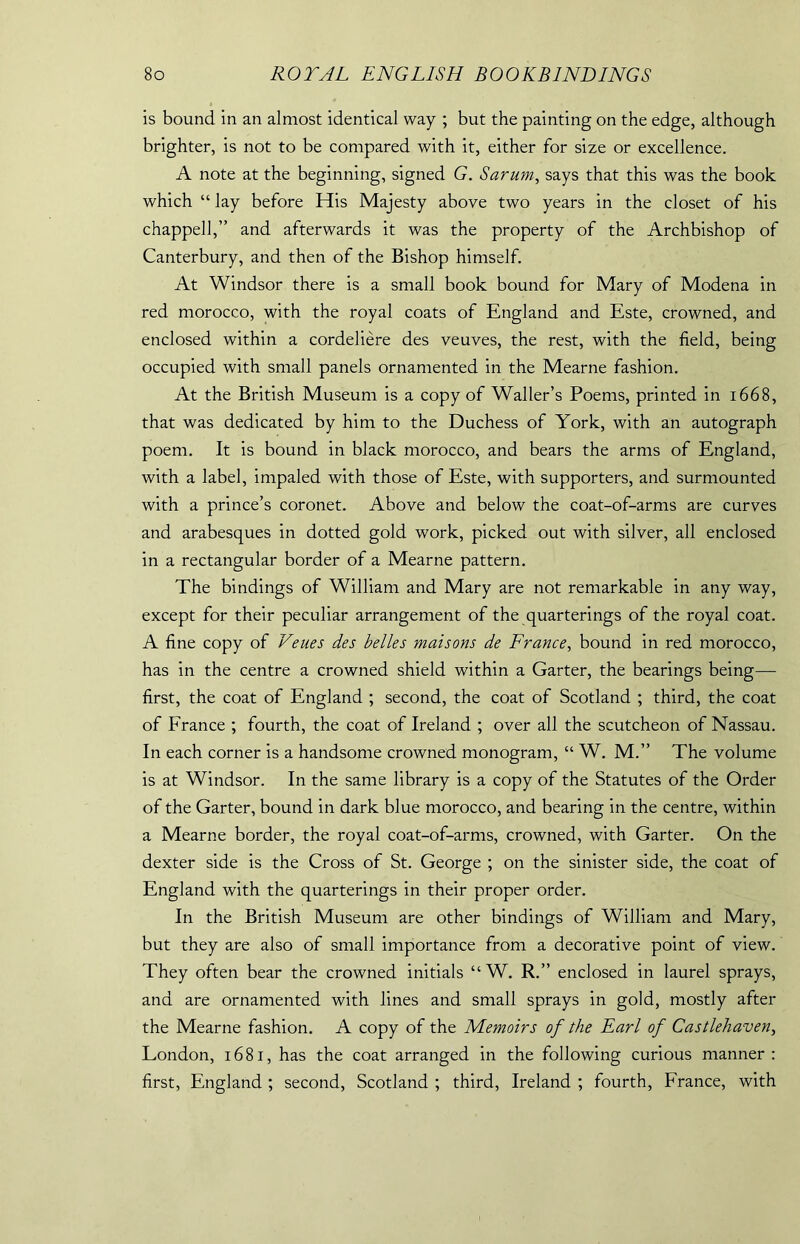 is bound in an almost identical way ; but the painting on the edge, although brighter, is not to be compared with it, either for size or excellence. A note at the beginning, signed G. Sarum, says that this was the book which “ lay before His Majesty above two years in the closet of his chapped,” and afterwards it was the property of the Archbishop of Canterbury, and then of the Bishop himself. At Windsor there is a small book bound for Mary of Modena in red morocco, with the royal coats of England and Este, crowned, and enclosed within a cordeliere des veuves, the rest, with the field, being occupied with small panels ornamented in the Mearne fashion. At the British Museum is a copy of Waller’s Poems, printed in 1668, that was dedicated by him to the Duchess of York, with an autograph poem. It is bound in black morocco, and bears the arms of England, with a label, impaled with those of Este, with supporters, and surmounted with a prince’s coronet. Above and below the coat-of-arms are curves and arabesques in dotted gold work, picked out with silver, all enclosed in a rectangular border of a Mearne pattern. The bindings of William and Mary are not remarkable in any way, except for their peculiar arrangement of the quarterings of the royal coat. A fine copy of Veues des belles maisons de France, bound in red morocco, has in the centre a crowned shield within a Garter, the bearings being— first, the coat of England ; second, the coat of Scotland ; third, the coat of France ; fourth, the coat of Ireland ; over all the scutcheon of Nassau. In each corner is a handsome crowned monogram, “ W. M.” The volume is at Windsor. In the same library is a copy of the Statutes of the Order of the Garter, bound in dark blue morocco, and bearing in the centre, within a Mearne border, the royal coat-of-arms, crowned, with Garter. On the dexter side is the Cross of St. George ; on the sinister side, the coat of England with the quarterings in their proper order. In the British Museum are other bindings of William and Mary, but they are also of small importance from a decorative point of view. They often bear the crowned initials “ W. R.” enclosed in laurel sprays, and are ornamented with lines and small sprays in gold, mostly after the Mearne fashion. A copy of the Memoirs of the Earl of Castlehaven, London, 1681, has the coat arranged in the following curious manner: first, England ; second, Scotland ; third, Ireland ; fourth, France, with