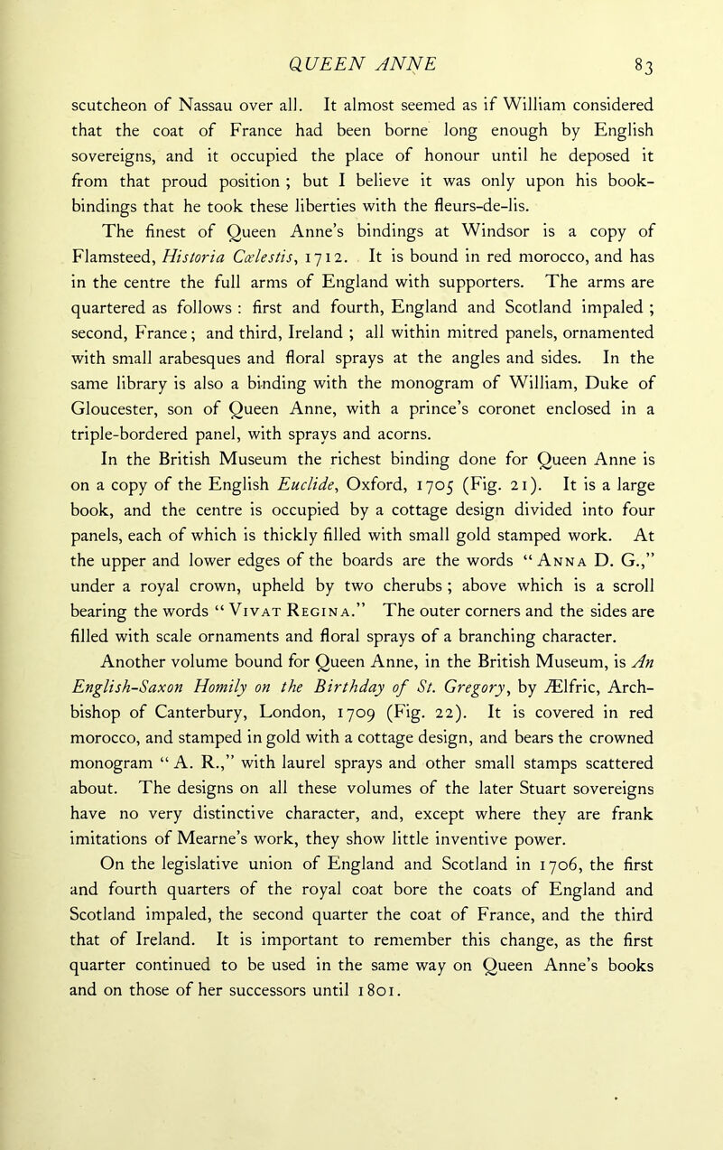 scutcheon of Nassau over all. It almost seemed as if William considered that the coat of France had been borne long enough by English sovereigns, and it occupied the place of honour until he deposed it from that proud position ; but I believe it was only upon his book- bindings that he took these liberties with the fleurs-de-lis. The finest of Queen Anne’s bindings at Windsor is a copy of Flamsteed, Historia Ccelestis, 1712. It is bound in red morocco, and has in the centre the full arms of England with supporters. The arms are quartered as follows : first and fourth, England and Scotland impaled ; second, France; and third, Ireland ; all within mitred panels, ornamented with small arabesques and floral sprays at the angles and sides. In the same library is also a binding with the monogram of William, Duke of Gloucester, son of Queen Anne, with a prince’s coronet enclosed in a triple-bordered panel, with sprays and acorns. In the British Museum the richest binding done for Queen Anne is on a copy of the English Euclide, Oxford, 1705 (Fig. 21). It is a large book, and the centre is occupied by a cottage design divided into four panels, each of which is thickly filled with small gold stamped work. At the upper and lower edges of the boards are the words “Anna D. G.,” under a royal crown, upheld by two cherubs ; above which is a scroll bearing the words “ Vivat Regina.” The outer corners and the sides are filled with scale ornaments and floral sprays of a branching character. Another volume bound for Queen Anne, in the British Museum, is An English-Saxon Homily on the Birthday of St. Gregory, by .ZElfric, Arch- bishop of Canterbury, London, 1709 (Fig. 22). It is covered in red morocco, and stamped in gold with a cottage design, and bears the crowned monogram “ A. R.,” with laurel sprays and other small stamps scattered about. The designs on all these volumes of the later Stuart sovereigns have no very distinctive character, and, except where they are frank imitations of Mearne’s work, they show little inventive power. On the legislative union of England and Scotland in 1706, the first and fourth quarters of the royal coat bore the coats of England and Scotland impaled, the second quarter the coat of France, and the third that of Ireland. It is important to remember this change, as the first quarter continued to be used in the same way on Queen Anne’s books and on those of her successors until 1801.