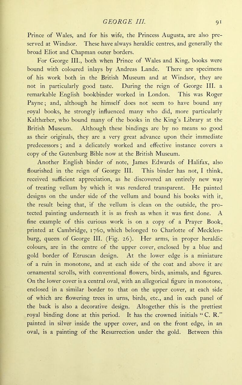 Prince of Wales, and for his wife, the Princess Augusta, are also pre- served at Windsor. These have always heraldic centres, and generally the broad Eliot and Chapman outer borders. For George III., both when Prince of Wales and King, books were bound with coloured inlays by Andreas Lande. There are specimens of his work both in the British Museum and at Windsor, they are not in particularly good taste. During the reign of George III. a remarkable English bookbinder worked in London. This was Roger Payne; and, although he himself does not seem to have bound any royal books, he strongly influenced many who did, more particularly Kalthoeber, who bound many of the books in the King’s Library at the British Museum. Although these bindings are by no means so good as their originals, they are a very great advance upon their immediate predecessors ; and a delicately worked and effective instance covers a copy of the Gutenburg Bible now at the British Museum. Another English binder of note, James Edwards of Halifax, also flourished in the reign of George III. This binder has not, I think, received sufficient appreciation, as he discovered an entirely new way of treating vellum by which it was rendered transparent. He painted designs on the under side of the vellum and bound his books with it, the result being that, if the vellum is clean on the outside, the pro- tected painting underneath it is as fresh as when it was first done. A fine example of this curious work is on a copy of a Prayer Book, printed at Cambridge, 1760, which belonged to Charlotte of Mecklen- burg, queen of George III. (Fig. 26). Her arms, in proper heraldic colours, are in the centre of the upper cover, enclosed by a blue and gold border of Etruscan design. At the lower edge is a miniature of a ruin in monotone, and at each side of the coat and above it are ornamental scrolls, with conventional flowers, birds, animals, and figures. On the lower cover is a central oval, with an allegorical figure in monotone, enclosed in a similar border to that on the upper cover, at each side of which are flowering trees in urns, birds, etc., and in each panel of the back is also a decorative design. Altogether this is the prettiest royal binding done at this period. It has the crowned initials “ C. R.” painted in silver inside the upper cover, and on the front edge, in an oval, is a painting of the Resurrection under the gold. Between this