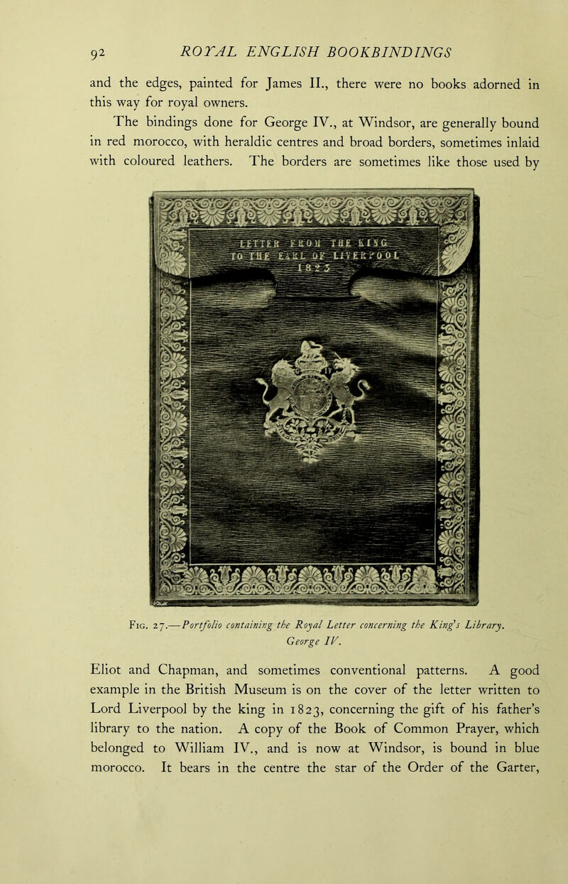 and the edges, painted for Janies II., there were no books adorned in this way for royal owners. The bindings done for George IV., at Windsor, are generally bound in red morocco, with heraldic centres and broad borders, sometimes inlaid with coloured leathers. The borders are sometimes like those used by Fig. 27.— Portfolio containing the Royal Letter concerning the King's Library. George IV. Eliot and Chapman, and sometimes conventional patterns. A good example in the British Museum is on the cover of the letter written to Lord Liverpool by the king in 1823, concerning the gift of his father’s library to the nation. A copy of the Book of Common Prayer, which belonged to William IV., and is now at Windsor, is bound in blue morocco. It bears in the centre the star of the Order of the Garter,