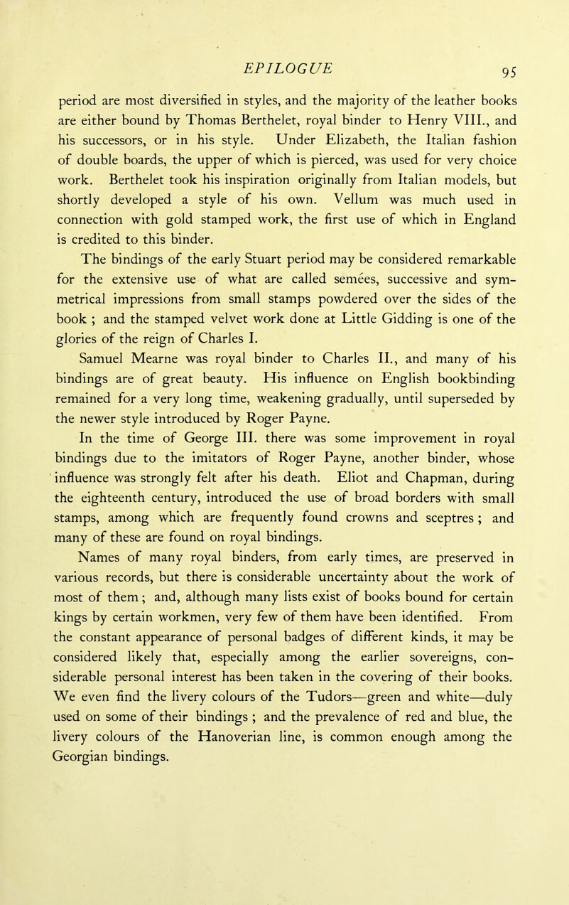 95 period are most diversified in styles, and the majority of the leather books are either bound by Thomas Berthelet, royal binder to Henry VIII., and his successors, or in his style. Under Elizabeth, the Italian fashion of double boards, the upper of which is pierced, was used for very choice work. Berthelet took his inspiration originally from Italian models, but shortly developed a style of his own. Vellum was much used in connection with gold stamped work, the first use of which in England is credited to this binder. The bindings of the early Stuart period may be considered remarkable for the extensive use of what are called semees, successive and sym- metrical impressions from small stamps powdered over the sides of the book ; and the stamped velvet work done at Little Gidding is one of the glories of the reign of Charles I. Samuel Mearne was royal binder to Charles II., and many of his bindings are of great beauty. His influence on English bookbinding remained for a very long time, weakening gradually, until superseded by the newer style introduced by Roger Payne. In the time of George III. there was some improvement in royal bindings due to the imitators of Roger Payne, another binder, whose influence was strongly felt after his death. Eliot and Chapman, during the eighteenth century, introduced the use of broad borders with small stamps, among which are frequently found crowns and sceptres ; and many of these are found on royal bindings. Names of many royal binders, from early times, are preserved in various records, but there is considerable uncertainty about the work of most of them; and, although many lists exist of books bound for certain kings by certain workmen, very few of them have been identified. From the constant appearance of personal badges of different kinds, it may be considered likely that, especially among the earlier sovereigns, con- siderable personal interest has been taken in the covering of their books. We even find the livery colours of the Tudors—green and white—duly used on some of their bindings ; and the prevalence of red and blue, the livery colours of the Hanoverian line, is common enough among the Georgian bindings.