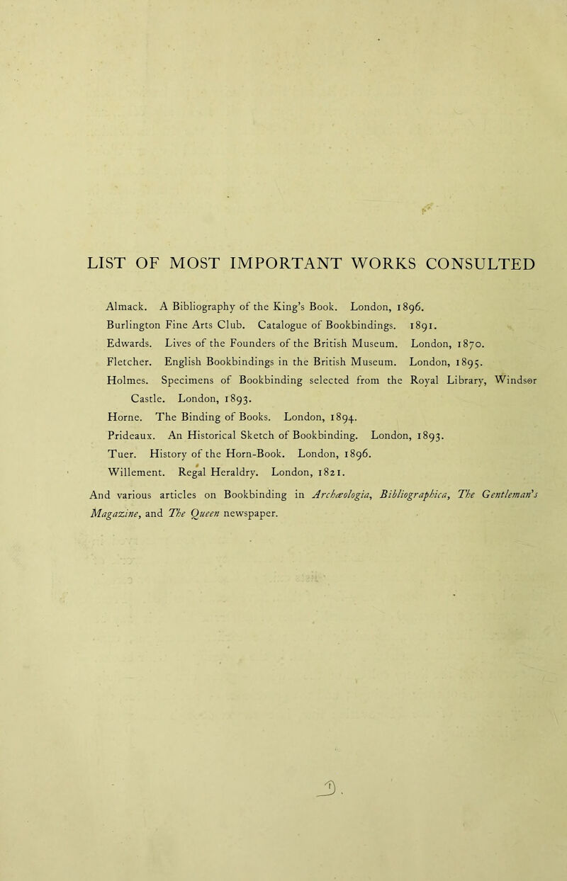 LIST OF MOST IMPORTANT WORKS CONSULTED Almack. A Bibliography of the King’s Book. London, 1896. Burlington Fine Arts Club. Catalogue of Bookbindings. 1891. Edwards. Lives of the Founders of the British Museum. London, 1870. Fletcher. English Bookbindings in the British Museum. London, 1895. Holmes. Specimens of Bookbinding selected from the Royal Library, Windsor Castle. London, 1893. Horne. The Binding of Books. London, 1894. Prideaux. An Historical Sketch of Bookbinding. London, 1893. Tuer. History of the Horn-Book. London, 1896. Willement. Regal Heraldry. London, 1821. And various articles on Bookbinding in Archesologia, Bibliographica, The Gentleman's Magazine, and The Queen newspaper.