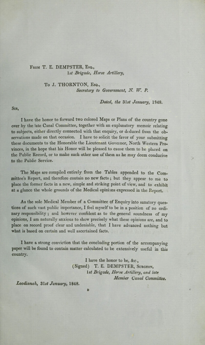 From T. E. DEMPSTER, Esq., Is/ Brigade, Horse Artillery, To J. THORNTON, Esq., Secretary to Government, N. W. P. Dated, the 31s/ January, 1848. Sir, I have the honor to forward two colored Maps or Plans of the country gone over by the late Canal Committee, together with an explanatory memoir relating to subjects, either directly connected with that enquiry, or deduced from the ob- servations made on that occasion. I have to solicit the favor of your submitting these documents to the Honorable the Lieutenant Governor, North Western Pro- vinces, in the hope that his Honor will be pleased to cause them to be placed on the Public Record, or to make such other use of them as he may deem conducive to the Public Service. The Maps are compiled entirely from the Tables appended to the Com- mittee’s Report, and therefore contain no new facts ; but they appear to me to place the former facts in a new, simple and striking point of view, and to exhibit at a glance the whole grounds of the Medical opinions expressed in the Report. As the sole Medical Member of a Committee of Enquiry into sanatory ques- tions of such vast public importance, I feel myself to be in a position of no ordi- nary responsibility ; and however confident as to the general soundness of my opinions, I am naturally anxious to show precisely what these opinions are, and to place on record proof clear and undeniable, that I have advanced nothing but what is based on certain and well ascertained facts. I have a strong conviction that the concluding portion of the accompanying paper will be found to contain matter calculated to be extensively useful in this country. I have the honor to be, &c (Signed) T. E. DEMPSTER, Surgeon, Is/ Brigade, Horse Artillery, and late Member Canal Committee. Loodianah, 31s/ January, 1848.