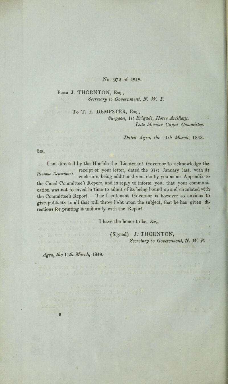 No. 972 of 1848. From J. THORNTON, Esq., Secretary to Government, N. W. P. To T. E. DEMPSTER, Esq., Surgeon, 1st Brigade, Horse Artillery, .Late Member Canal Committee. Dated Agra, the 11th March, 1848. Sir, I am directed by the Hon’ble the Lieutenant Governor to acknowledge the receipt of your letter, dated the 31st January last, with its Revenue Department. enciosure> being additional remarks by you as an Appendix to the Canal Committee’s Report, and in reply to inform you, that your communi- cation was not received in time to admit of its being bound up and circulated with the Committee’s Report. The Lieutenant Governor is however so anxious to give publicity to all that will throw light upon the subject, that he Las given di- rections for printing it uniformly with the Report. I have the honor to be, &c., (Signed) J. THORNTON, Secretary to Government, A. W. P. Agra, the 11th March, 1848. 5