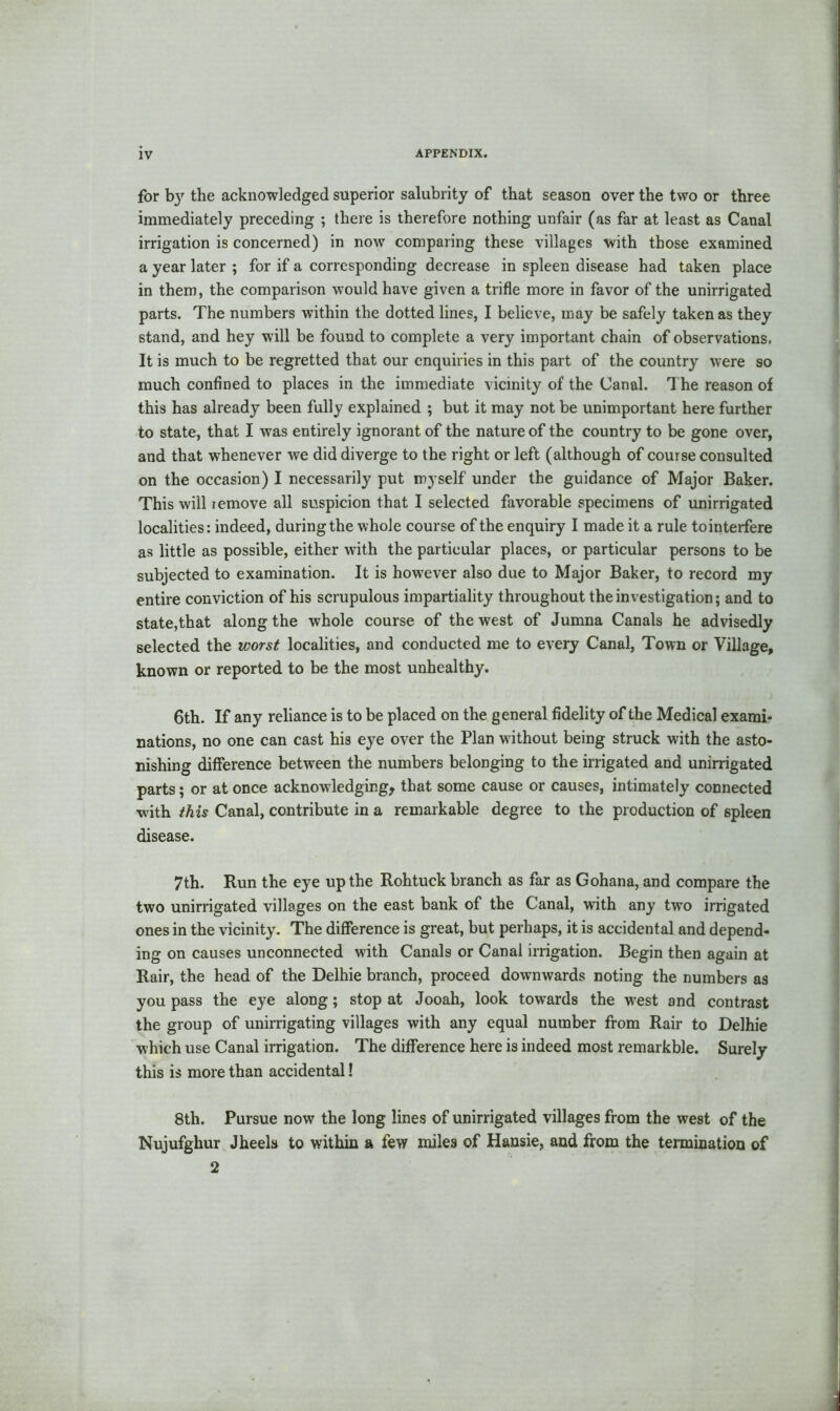 for by the acknowledged superior salubrity of that season over the two or three immediately preceding ; there is therefore nothing unfair (as far at least as Canal irrigation is concerned) in now comparing these villages with those examined a year later ; for if a corresponding decrease in spleen disease had taken place in them, the comparison would have given a trifle more in favor of the unirrigated parts. The numbers within the dotted lines, I believe, may be safely taken as they stand, and hey will be found to complete a very important chain of observations. It is much to be regretted that our enquiries in this part of the country were so much confined to places in the immediate vicinity of the Canal. The reason of this has already been fully explained ; but it may not be unimportant here further to state, that I was entirely ignorant of the nature of the country to be gone over, and that whenever we did diverge to the right or left (although of course consulted on the occasion) I necessarily put myself under the guidance of Major Baker. This will remove all suspicion that I selected favorable specimens of unirrigated localities: indeed, during the whole course of the enquiry I made it a rule to interfere as little as possible, either with the particular places, or particular persons to be subjected to examination. It is however also due to Major Baker, to record my entire conviction of his scrupulous impartiality throughout the investigation; and to state,that along the whole course of the west of Jumna Canals he advisedly selected the worst localities, and conducted me to every Canal, Town or Village, known or reported to be the most unhealthy. 6th. If any reliance is to be placed on the general fidelity of the Medical exami- nations, no one can cast his eye over the Plan without being struck with the asto- nishing difference between the numbers belonging to the irrigated and unirrigated parts; or at once acknowledging, that some cause or causes, intimately connected with this Canal, contribute in a remarkable degree to the production of spleen disease. 7th. Run the eye up the Rohtuck branch as far as Gohana, and compare the two unirrigated villages on the east bank of the Canal, with any two irrigated ones in the vicinity. The difference is great, but perhaps, it is accidental and depend- ing on causes unconnected with Canals or Canal irrigation. Begin then again at Rair, the head of the Delhie branch, proceed downwards noting the numbers as you pass the eye aloDg; stop at Jooah, look towards the west and contrast the group of unirrigating villages with any equal number from Rair to Delhie which use Canal irrigation. The difference here is indeed most remarkble. Surely this is more than accidental! 8th. Pursue now the long lines of unirrigated villages from the west of the Nujufghur Jheels to within a few miles of Hansie, and from the termination of