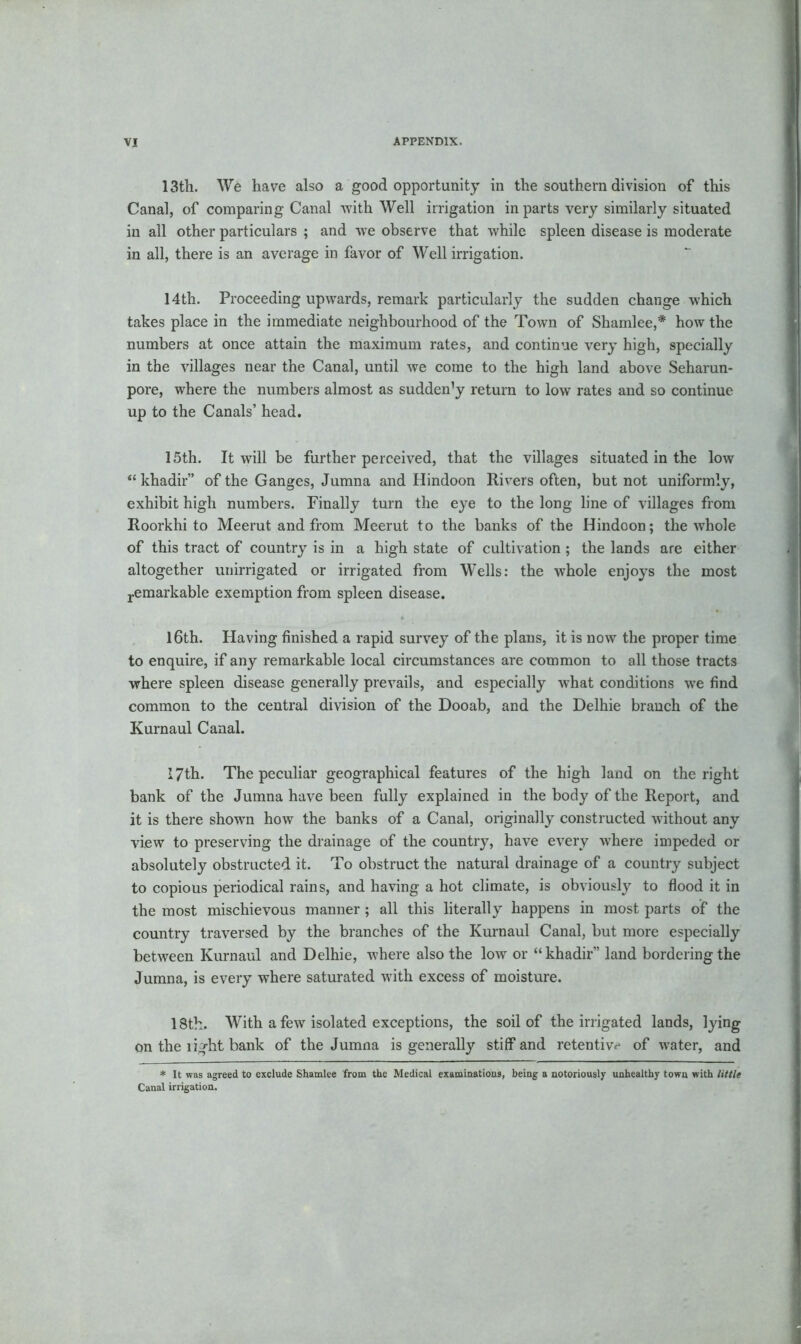 13th. We have also a good opportunity in the southern division of this Canal, of comparing Canal with Well irrigation in parts very similarly situated in all other particulars ; and we observe that while spleen disease is moderate in all, there is an average in favor of Well irrigation. 14th. Proceeding upwards, remark particularly the sudden change which takes place in the immediate neighbourhood of the Town of Shamlee,* how the numbers at once attain the maximum rates, and continue very high, specially in the villages near the Canal, until we come to the high land above Seharun- pore, where the numbers almost as sudden’y return to low rates and so continue up to the Canals’ head. 15th. It will be further perceived, that the villages situated in the low “ khadir” of the Ganges, Jumna and Hindoon Rivers often, but not uniformly, exhibit high numbers. Finally turn the eye to the long line of villages from Roorkhi to Meerut and from Meerut to the banks of the Hindoon; the whole of this tract of country is in a high state of cultivation ; the lands are either altogether unirrigated or irrigated from Wells: the whole enjoys the most remarkable exemption from spleen disease. 16th. Having finished a rapid survey of the plans, it is now the proper time to enquire, if any remarkable local circumstances are common to all those tracts where spleen disease generally prevails, and especially what conditions we find common to the central division of the Dooab, and the Delhie branch of the Kurnaul Canal. 17th. The peculiar geographical features of the high land on the right bank of the Jumna have been fully explained in the body of the Report, and it is there shown how the banks of a Canal, originally constructed without any view to preserving the drainage of the country, have every where impeded or absolutely obstructed it. To obstruct the natural drainage of a country subject to copious periodical rains, and having a hot climate, is obviously to flood it in the most mischievous manner; all this literally happens in most parts of the country traversed by the branches of the Kurnaul Canal, but more especially between Kurnaul and Delhie, where also the low or “khadir” land bordering the Jumna, is every where saturated with excess of moisture. 18th. With a few isolated exceptions, the soil of the irrigated lands, lying on the light bank of the Jumna is generally stiff and retentive of water, and * It was agreed to exclude Shamlee from the Medical examinations, being a notoriously unhealthy town with little Canal irrigation.