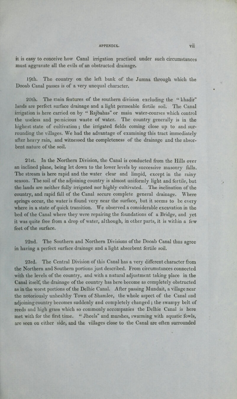 it is easy to conceive how Canal irrigation practised under such circumstances must aggravate all the evils of an obstructed drainage. 19th. The country on the left bank of the Jumna through which the Dooab Canal passes is of a very unequal character. 20th. The main features of the southern division excluding the “ khadir” lands are perfect surface drainage and a light permeable fertile soil. The Canal irrigation is here carried on by “ Rajbahas” or main water-courses which control the useless and pernicious waste of water. The country generally is in the highest state of cultivation ; the irrigated fields coming close up to and sur- rounding the villages. We had the advantage of examining this tract immediately after heavy rain, and witnessed the completeness of the drainage and the absor- bent nature of the soil. 21 st. In the Northern Division, the Canal is conducted from the Hills over an inclined plane, being let down to the lower levels by successive masonry falls. The stream is here rapid and the water clear and limpid, except in the rainy season. The soil of the adjoining country is almost uniformly light and fertile, but the lands are neither fully irrigated nor highly cultivated. The inclination of the country, and rapid fall of the Canal secure complete general drainage. Where springs occur, the water is found very near the surface, but it seems to be every where in a state of quick transition. We observed a considerable excavation in the bed of the Canal where they were repairing the foundations of a Bridge, and yet it was quite free from a drop of water, although, in other parts, it is within a few feet of the surface. 22nd. The Southern and Northern Divisions of the Dooab Canal thus agree in having a perfect surface drainage and a light absorbent fertile soil. 23rd. The Central Division of this Canal has a very different character from the Northern and Southern portions just described. From circumstances connected with the levels of the country, and with a natural adjustment taking place in the Canal itself, the drainage of the country has here become as completely obstructed as in the worst portions of the Delhie Canal. After passing Mundait, a village near the notoriously unhealthy Town of Shamlee, the whole aspect of the Canal and adjoining country becomes suddenly and completely changed; the swampy belt of reeds and high grass which so commonly accompanies the Delhie Canal is here met with for the first time. “ Jheels” and marshes, swarming with aquatic fowls, are seen on either side, and the villages close to the Canal are often surrounded