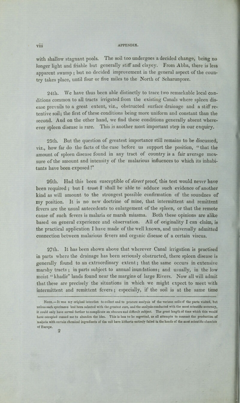 with shallow stagnant pools. The soil too undergoes a decided change, being no longer light and friable but generally stiff and clayey. From Abba, there is less apparent swamp ; but no decided improvement in the general aspect of the coun- try takes place, until four or five miles to the North of Seharunpore. 24th. We have thus been able distinctly to trace two remarkable local con- ditions common to all tracts irrigated from the existing Canals where spleen dis- ease prevails to a great extent, viz., obstructed surface drainage and a stiff re- tentive soil; the first of these conditions being more uniform and constant than the second. And on the other hand, we find these conditions generally absent where- ever spleen disease is rare. This is another most important step in our enquiry. 25th. But the question of greatest importance still remains to be discussed, viz., how far do the facts of the case before us support the position, “ that the amount of spleen disease found in any tract of country is a fair average mea- sure of the amount and intensity of the malarious influences to which its inhabi- tants have been exposed!” 26th. Had this been susceptible of direct proof, this test would never have been required ; but I trust I shall be able to adduce such evidence of another kind as will amount to the strongest possible confirmation of the soundnes of my position. It is no new doctrine of mine, that intermittent and remittent fevers are the usual antecedents to enlargement of the spleen, or that the remote cause of such fevers is malaria or marsh miasma. Both these opinions are alike based on general experience and observation. All of originality I can claim, is the practical application I have made of the well known, and universally admitted connection between malarious fevers and organic disease of a certain viscus. 27th. It has been shown above that wherever Canal irrigation is practised in parts where the drainage has been seriously obstructed, there spleen disease is generally found to an extraordinary extent; that the same occurs in extensive marshy tracts ; in parts subject to annual inundations; and usually, in the low moist “ khadir” lands found near the margins of large Rivers. Now all will admit that these are precisely the situations in which we might expect to meet with intermittent and remittent fevers ; especially, if the soil is at the same time Note.—It was my original intention to collect and to procure analysis of the various soils of the parts visited, but unless such specimens had been selected with the greatest care, and the analysis conducted with the most scientific accuracy, it could only have served further to complicate an obscure and difficult subject. The great length of time which this would have occupied caused me to abandon the idea. This is less to be regretted, as all attempts to connect the production of malaria with certain chemical ingredients of the soil have hitherto entirely failed in the hands of the most scientific chemists of Europe. 2