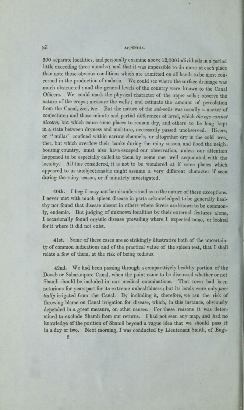 300 separate localities, and personally examine above 12,000 individuals in a period little exceeding three months; and that it was impossible to do more at each place than note those obvious conditions which are admitted on all hands to be most con- cerned in the production of malaria. We could see where the surface drainage was much obstructed ; and the general levels of the country were known to the Canal Officers. We could mark the physical character of the upper soils ; observe the nature of the crops ; measure the wells; and estimate the amount of percolation from the Canal, &c., &c. But the nature of the sw&-soils was usually a matter of conjecture ; and those minute and partial differences of level, which the eye cannot discern, but which cause some places to remain dry, and others to be long kept in a state between dryness and moisture, necessarily passed unobserved. Rivers, or “ nullas” confined within narrow channels, or altogether dry in the cold wea, ther, but which overflow their banks during the rainy season, and flood the neigh- bouring country, must also have escaped our observation, unless our attention happened to be especially called to them by some one well acquainted with the locality. All this considered, it is not to be wondered at if some places which appeared to us unobjectionable might assume a very different character if seen during the rainy season, or if minutely investigated. 40th. I beg I may not be misunderstood as to the nature of these exceptions. I never met with much spleen disease in parts acknowledged to be generally heal- thy nor found that disease absent in others where fevers are known to be common- ly, endemic. But judging of unknown localities by their external features alone, I occasionally found organic disease prevailing where I expected none, or looked for it where it did not exist. 41st. Some of these cases are so strikingly illustrative both of the uncertain- ty of common indications and of the practical value of the spleen test, that I shall relate a few of them, at the risk of being tedious. 42nd. We had been passing through a comparatively healthy portion of the Dooab or Saharunpore Canal, when the point came to be discussed whether or not Shamli should be included in our medical examinations. That town had been notorious for years past for its extreme unhealthiness ; but its lands were only par- tially irrigated from the Canal. By including it, therefore, we ran the risk of throwing blame on Canal irrigation for disease, which, in thi9 instance, obviously depended in a great measure, on other causes. For these reasons it was deter- mined to exclude Shamli from our returns. I had not seen any map, and had no knowledge of the position of Shamli beyond a vague idea that we should pass it in a day or two. Next morning, I was conducted by Lieutenant Smith, of Engi- 2