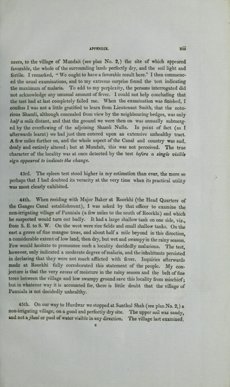 neers, to the village of Mundait (see plan No. 2,) the site of which appeared favorable, the whole of the surrounding lands perfectly dry, and the soil light and fertile. I remarked, “ We ought to have a favorable result here.” I then commenc- ed the usual examinations, and to my extreme surprise found the test indicating the maximum of malaria. To add to my perplexity, the persons interrogated did not acknowledge any unusual amount of fever. I could not help concluding that the test had at last completely failed me. When the examination was finished, I confess I was not a little gratified to learn from Lieutenant Smith, that the noto- rious Shamli, although concealed from view by the neighbouring hedges, was only half a mile distant, and that the ground we were then on was annually submerg- ed by the overflowing of the adjoining Shamli Nulla. In point of fact (as I afterwards learnt) we had just then entered upon an extensive unhealthy tract. A few miles further on, and the whole aspect of the Canal and country was sud. denly and entirely altered ; but at Mundait, this was not perceived. The true character of the locality was at once detected by the test before a single visible sign appeared to indicate the change. 43rd. The spleen test stood higher in my estimation than ever, the more so perhaps that I had doubted its veracity at the very time when its practical utility was most clearly exhibited. 44th. When residing with Major Baker at Roorkhi (the Head Quarters of the Ganges Canal establishment), I was asked by that officer to examine the non-irrigating village of Punniala (a few miles to the south of Roorkhi) and which he suspected would turn out badly. It had a large shallow tank on one side, viz., from S. E. to S. W. On the west were rice fields and small shallow tanks. On the east a grove of fine mangoe trees, and about half a mile beyond in this direction, a considerable extent of low land, then dry, but wTet and swampy in the rainy season. Few would hesitate to pronounce such a locality decidedly malarious. The test however, only indicated a moderate degree of malaria, and the inhabitants persisted in declaring that they were not much afflicted with fever. Inquiries afterwards made at Roorkhi fully corroborated this statement of the people. My con- jecture is that the very excess of moisture in the rainy season and the belt of fine trees between the village and low swampy ground save this locality from mischief; but in whatever way it is accounted for, there is little doubt that the village of Punniala is not decidedly unhealthy. 45th. On our way to Hurdwar we stopped at Sunthul Shah (see plan No. 2,) a non-irrigating village, on a good and perfectly dry site. The upper soil was sandy, and not a jheel or pool of water visible in any direction. The village last examined. E