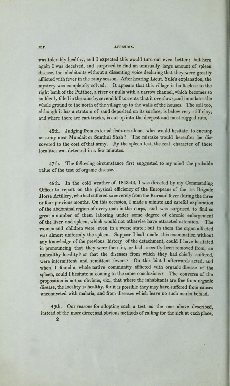 was tolerably healthy, and I expected this would turn out even better ; but here again I was deceived, and surprised to find an unusually large amount of spleen disease, the inhabitants without a dissenting voice declaring that they were greatly afflicted with fever in the rainy season. After hearing Lieut. Yule’s explanation, the mystery was completely solved. It appears that this village is built close to the right bank of the Putthee, a river or nulla with a narrow channel, which becomes so suddenly filled in the rains by several hill torrents that it overflows, and inundates the whole ground to the north of the village up to the walls of the houses. The soil too, although it has a stratum of sand deposited on its surface, is below very stiff clay, and where there are cart tracks, is cut up into the deepest and most rugged ruts. 46th. Judging from external features alone, who would hesitate to encamp an army near Mundaitor Sunthul Shah? The mistake would hereafter be dis- covered to the cost of that army. By the spleen test, the real character of these localities was detected in a few minutes. 47th. The following circumstance first suggested to my mind the probable value of the test of organic disease. 48th. In the cold weather of 1843-44, I was directed by my Commanding Officer to report on the physical efficiency of the Europeans of the 1st Brigade Horse Artillery, who had suffered so severely from the Kumaul fever during the three or four previous months. On this occasion, I made a minute and careful exploration of the abdominal region of every man in the corps, and was surprised to find so great a number of them laboring under some degree of chronic enlargement of the liver and spleen, which would not othervise have attracted attention. The women and children were even in a worse state; but in them the organ affected was almost uniformly the spleen. Suppose I had made this examination without any knowledge of the previous history of the detachment, could I have hesitated in pronouncing that they were then in, or had recently been removed from, an unhealthy locality ? or that the diseases from which they had chiefly suffered, were intermittent and remittent fevers ? On this hint I afterwards acted, and when I found a whole native community afflicted with organic disease of the spleen, could I hesitate in coming to the same conclusions ? The converse of the proposition is not so obvious, viz., that where the inhabitants are free from organic disease, the locality is healthy, for it is possible they may have suffered from causes unconnected with malaria, and from diseases which leave no such marks behiud. 49th. Our reasons for adopting such a test as the one above described, instead of the more direct and obvious methods of calling for the sick at each place,