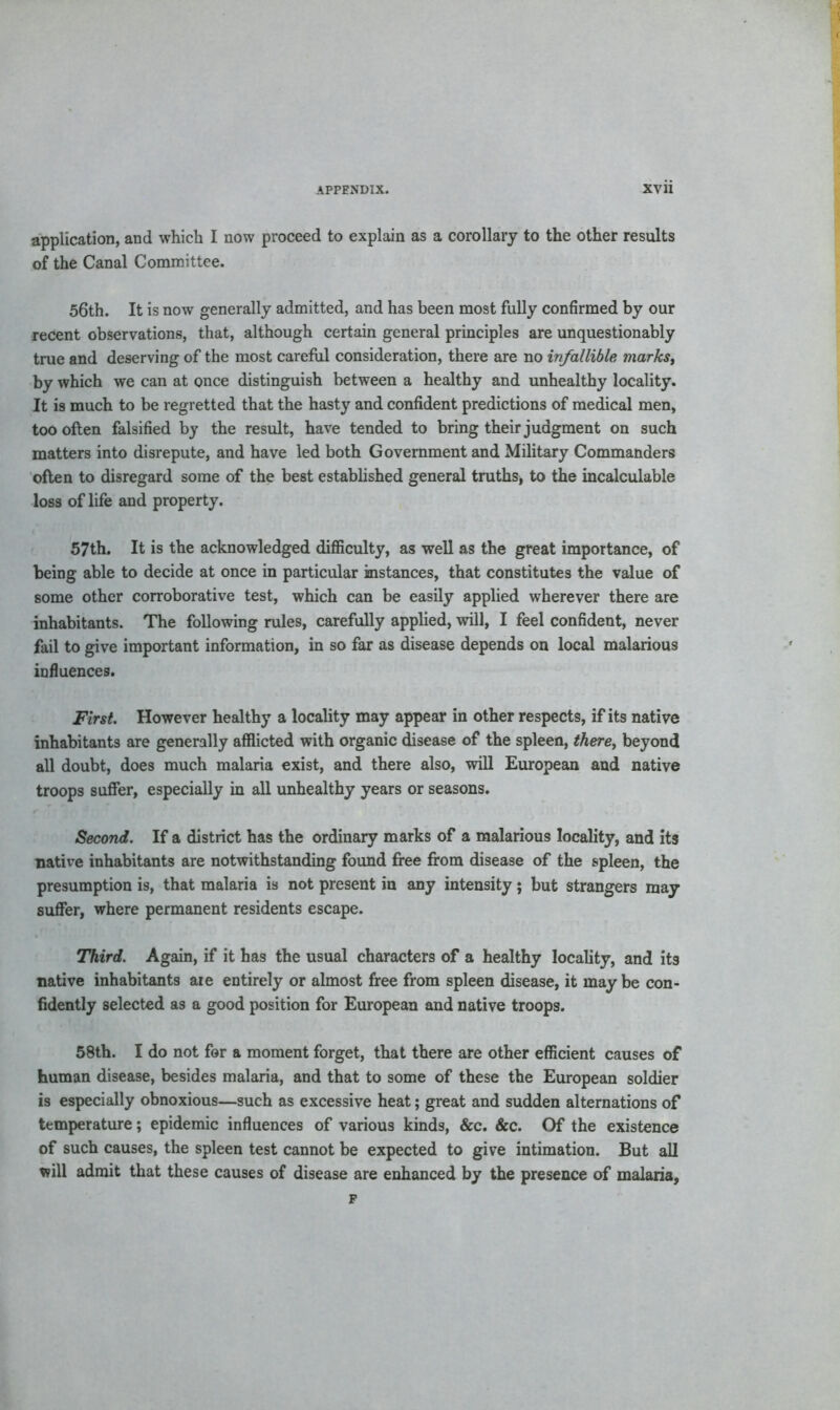 application, and which I now proceed to explain as a corollary to the other results of the Canal Committee. 56th. It is now generally admitted, and has been most fully confirmed by our recent observations, that, although certain general principles are unquestionably true and deserving of the most careful consideration, there are no infallible marks, by which we can at once distinguish between a healthy and unhealthy locality. It is much to be regretted that the hasty and confident predictions of medical men, too often falsified by the result, have tended to bring their judgment on such matters into disrepute, and have led both Government and Military Commanders often to disregard some of the best established general truths* to the incalculable loss of life and property. 57th. It is the acknowledged difficulty, as well as the great importance, of being able to decide at once in particular instances, that constitutes the value of some other corroborative test, which can be easily applied wherever there are inhabitants. The following rules, carefully applied, will, I feel confident, never fail to give important information, in so far as disease depends on local malarious influences. First. However healthy a locality may appear in other respects, if its native inhabitants are generally afflicted with organic disease of the spleen, there, beyond all doubt, does much malaria exist, and there also, will European and native troops suffer, especially in all unhealthy years or seasons. Second. If a district has the ordinary marks of a malarious locality, and its native inhabitants are notwithstanding found free from disease of the spleen, the presumption is, that malaria is not present in any intensity; but strangers may suffer, where permanent residents escape. Third. Again, if it has the usual characters of a healthy locality, and its native inhabitants aie entirely or almost free from spleen disease, it maybe con- fidently selected as a good position for European and native troops. 58th. I do not for a moment forget, that there are other efficient causes of human disease, besides malaria, and that to some of these the European soldier is especially obnoxious—such as excessive heat; great and sudden alternations of temperature; epidemic influences of various kinds, &c. &c. Of the existence of such causes, the spleen test cannot be expected to give intimation. But all will admit that these causes of disease are enhanced by the presence of malaria,