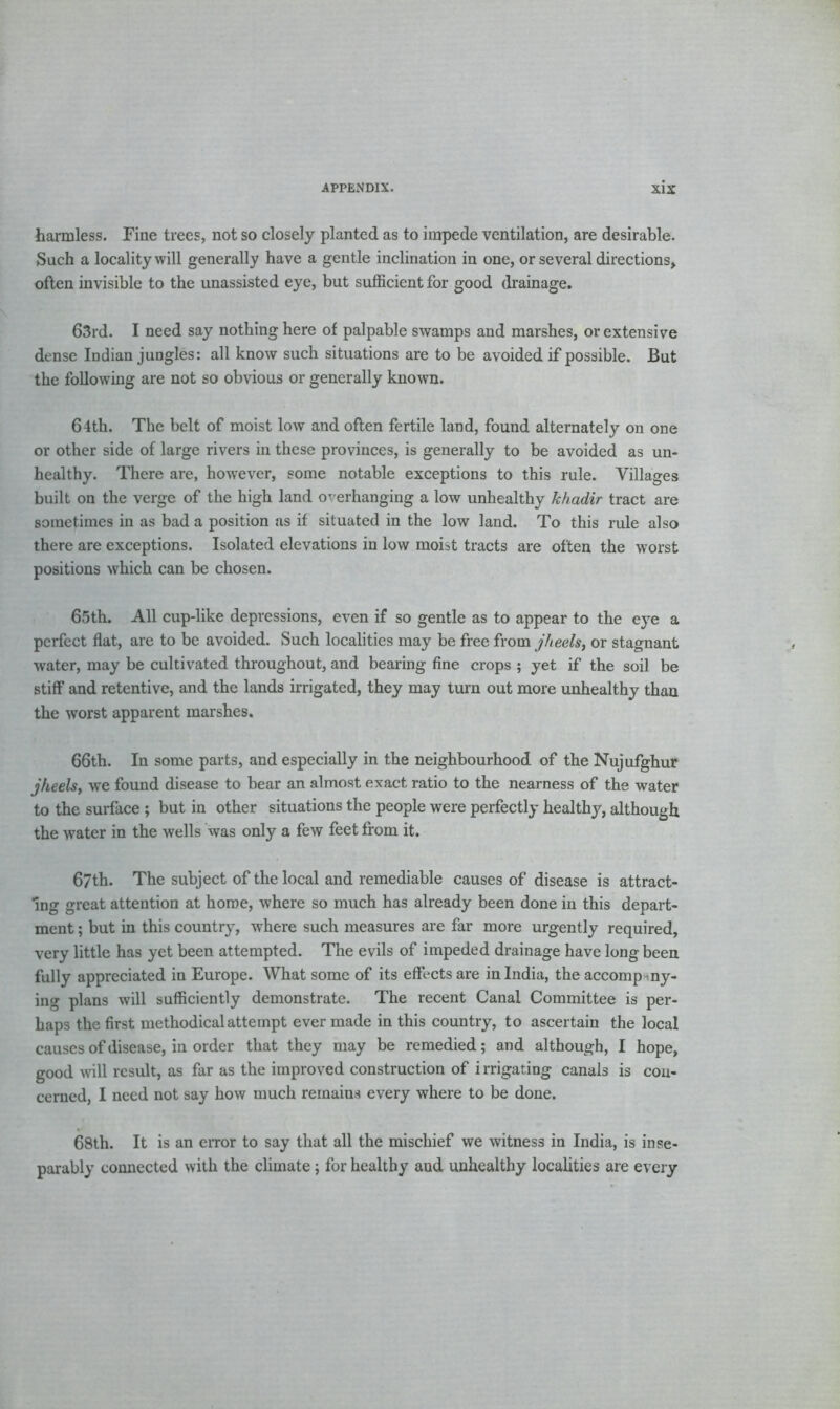harmless. Fine trees, not so closely planted as to impede ventilation, are desirable. Such a locality will generally have a gentle inclination in one, or several directions, often invisible to the unassisted eye, but sufficient for good drainage. 63rd. I need say nothing here of palpable swamps and marshes, or extensive dense Indian jungles: all know such situations are to be avoided if possible. But the following are not so obvious or generally known. 64th. The belt of moist low and often fertile land, found alternately on one or other side of large rivers in these provinces, is generally to be avoided as un- healthy. There are, however, some notable exceptions to this rule. Villages built on the verge of the high land overhanging a low unhealthy khadir tract are sometimes in as bad a position as if situated in the low land. To this rule also there are exceptions. Isolated elevations in low moist tracts are often the worst positions which can be chosen. 65th. All cup-like depressions, even if so gentle as to appear to the eye a perfect flat, are to be avoided. Such localities may be free from jheelsj or stagnant water, may be cultivated throughout, and bearing fine crops ; yet if the soil be stiff and retentive, and the lands irrigated, they may turn out more unhealthy than the worst apparent marshes. 66th. In some parts, and especially in the neighbourhood of the Nujufghur jheels, we found disease to bear an almost exact ratio to the nearness of the water to the surface ; but in other situations the people were perfectly healthy, although the water in the wells was only a few feet from it. 67th. The subject of the local and remediable causes of disease is attract- ing great attention at home, where so much has already been done in this depart- ment ; but in this country, where such measures are far more urgently required, very little has yet been attempted. The evils of impeded drainage have long been fully appreciated in Europe. What some of its effects are in India, the accompany- ing plans will sufficiently demonstrate. The recent Canal Committee is per- haps the first methodical attempt ever made in this country, to ascertain the local causes of disease, in order that they may be remedied; and although, I hope, good will result, as far as the improved construction of irrigating canals is con- cerned, I need not say how much remains every where to be done. 68th. It is an error to say that all the mischief we witness in India, is inse- parably connected with the climate; for healthy aud unhealthy localities are every