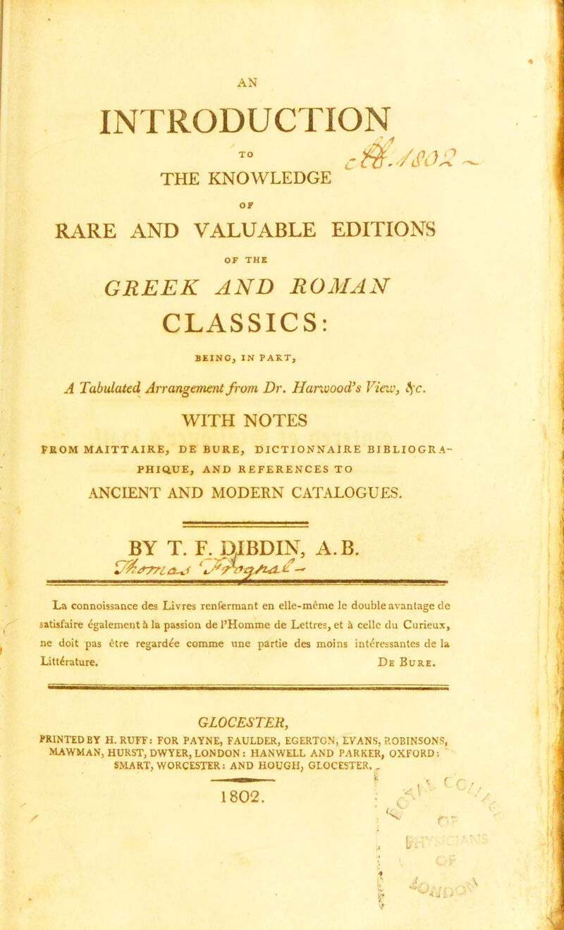 AN INTRODUCTION c I'/j1.);1 THE KNOWLEDGE OF RARE AND VALUABLE EDITIONS OF THE GREEK AND ROMAN CLASSICS: BEING, IN PART, A Tabulated, Arrangement from Dr. Harwood’s View, tfc. WITH NOTES FROM MAITTAIRE, DEBURE, DICTIONNAIRE BIBLIOGR A- PHIQ.UE, AND REFERENCES TO ANCIENT AND MODERN CATALOGUES. BY T. F. pJBDIN, A.B. La connoissance des Livres renfermant en elle-mcnie le double avantage de satisfaire £galement & la passion de l’Homme de Lettres,et k cellc du Curieux, ne doit pas etre regard^e comme une partie des moins int<?ressantes de la Literature. De Bure. GLOCESTER, PRINTED BY H. RUFF: FOR PAYNE, FAULDER, EGERTON, EVANS, ROBINSONS, MAWMAN, HURST, DWYER, LONDON: HANWELL AND PARKER, OXFORD: SMART, WORCESTER: AND HOUGH, GLOCESTER. _ — * < rr C v V/ r- m 4 r 1802.