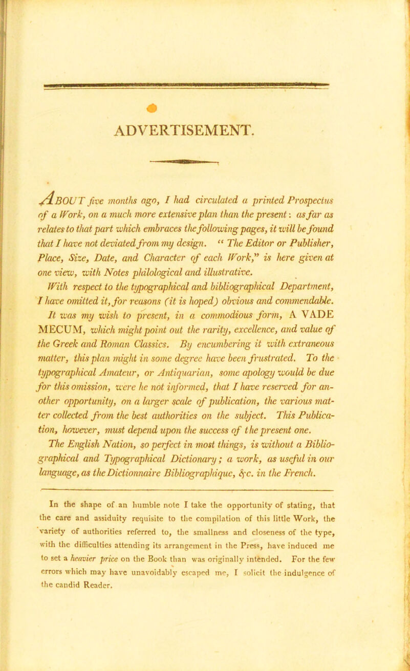 ylBOU T five months ago, / had circulated a printed Prospectus of a Work, on a much more extensive plan than the present-, as far as relates to that part -which embraces the following pages, it ivill be found that I have not deviated from my design. “ The Editor or Publisher, Place, Size, Date, and Character of each IVork,” is here given at one vieiv, with Notes philological and illustrative. With respect to the typographical and bibliographical Department, I have omitted it, for reasons (it is hoped) obvious and commendable. It was my wish to present, in a commodious form, A VADE MECUM, which might point out the rarity, excellence, and value of the Greek and Roman Classics. By encumbering it with extraneous matter, this plan might in some degree have been frustrated. To the typographical Amateur, or Antiquarian, some apology would be due for this omission, were he not informed, that I have reserved for an- other opportunity, on a larger scale of publication, the various mat- ter collected from the best authorities on the subject. This Publica- tion, however, must depend upon the success of the present one. The English Nation, so perfect in most things, is without a Biblio- graphical and Typographical Dictionary; a work, as useful in our language, as the Dictionnaire Bibliographiquc, fyc. in the French. In the shape of an humble note I take the opportunity of staling, that the care and assiduity requisite to the compilation of this little Work, the variety of authorities referred to, the smallness and closeness of the type, with the difficulties attending its arrangement in the Press, have induced me to set a heavier price on the Book than was originally intended. For the few % errors which may have unavoidably escaped me, I solicit the indulgence of the candid Reader.