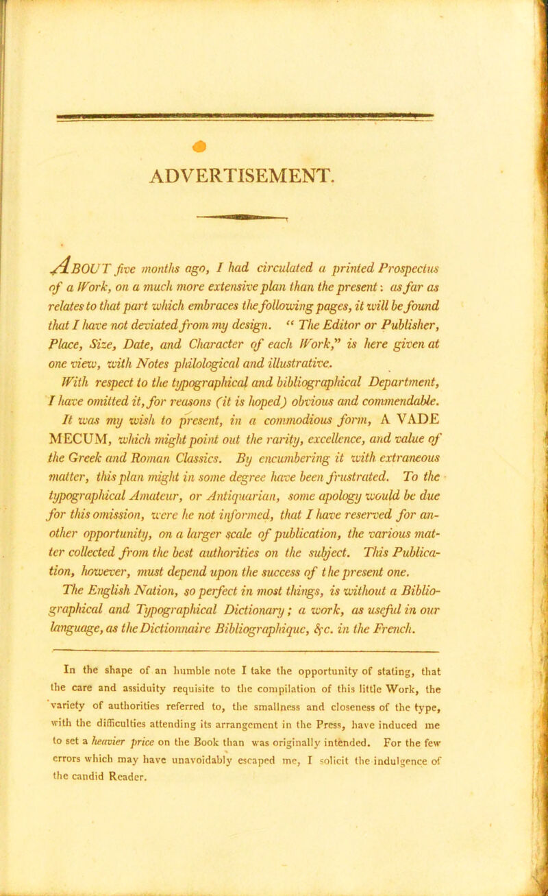 About five months ago, I had circulated a printed Prospectus of a Work, on a much more extensive plan than the present: as far as relates to that part which embraces the following pages, it will be found that I have not deviated from my design. “ The Editor or Publisher, Place, Size, Date, and Character of each Work,” is here given at one view, with Notes philological and illustrative. With respect to the typographical and bibliographical Department, I have omitted it, for reasons (it is hoped) obvious and commendable. It was my wish to present, in a commodious form, A VADE MECUM, which might point out the rarity, excellence, and value of the Greek and Roman Classics. By encumbering it with extraneous matter, this plan might in some degree have been frustrated. To the typographical Amateur, or Antiquarian, some apology would be due for this omission, were he not informed, that I have reserved for an- other opportunity, on a larger scale of publication, the various mat- ter collected from the best authorities on the subject. This Publica- tion, however, must depend upon the success of the present one. The English Nation, so perfect in most things, is without a Biblio- graphical and Typographical Dictionary; a work, as useful in our language, as theDictionnaire Bibliographiquc, Spc. in the French. In the shape of an humble note I take the opportunity of stating, that the care and assiduity requisite to the compilation of this little Work, the variety of authorities referred to, the smallness and closeness of the type, with the difficulties attending its arrangement in the Press, have induced me to set a heavier price on the Book than was originally intended. For the few errors which may have unavoidably escaped me, I solicit the indulgence of the candid Reader.