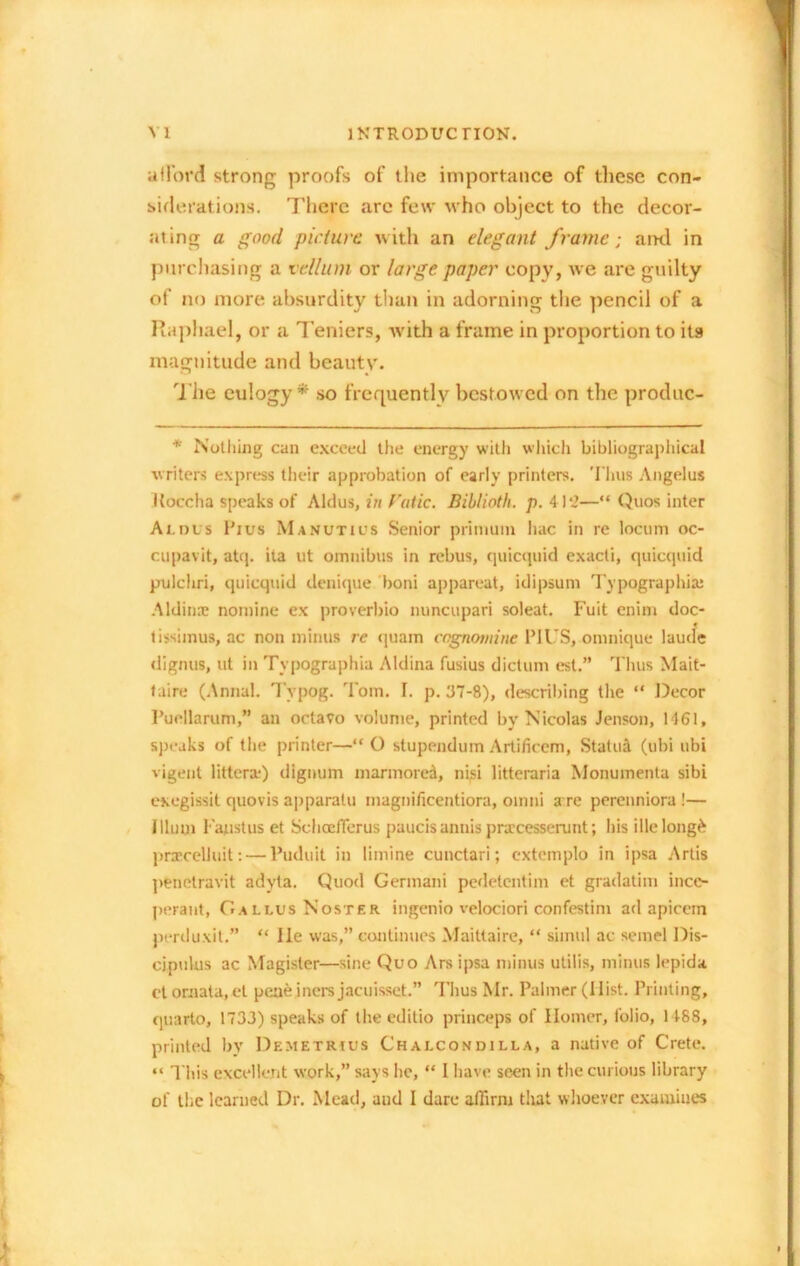 afford strong proofs of the importance of these con- siderations. There arc few who object to the decor- ating a good picture with an elegant frame; ami in purchasing a vellum or large paper copy, we are guilty of no more absurdity than in adorning the pencil of a Raphael, or a Teniers, with a frame in proportion to its magnitude and beauty. The eulogy* so frequently bestowed on the produc- * Nothing can exceed the energy with which bibliographical writers express their approbation of early printers. Thus Angelus iloccha speaks of Aldus, in f'atic. Biblioth. p. 4 ) ‘3—“ Quos inter Aldus Pius Manutius Senior primum hac in re locum oc- cupavit, atq. ita ut omnibus in rebus, quicquid exacti, quicquid pulcliri, quicquid denique boni appareat, idipsum Typographic Aldinae nomine ex proverbio nuncupari soleat. Fuit enim doc- tissimus, ac non minus re quam cognomine PIUS, omnique laude dignus, ut in Typographia Aldina fusius dictum est.” Thus Mait- faire (Annul. Tvpog. Tom. I. p. 37-8), describing the “ Decor Puellarum,” an octavo volume, printed by Nicolas Jenson, 1161, speaks of the printer—“ O stupendum Artificem, Statuit (ubi ubi vigent littcra) dignum marmorea, nisi litteraria Monumenta sibi exegissit quovis apparatu magnificentiora, omni a re perenniora !— Ilium Faust us et SclioefTerus paucis annis prxeesserunt; bis illelongfc prxcelluit: — l’uduit in limine cunctari; extemplo in ipsa Artis penetravit adyta. Quod Germani pedetentim et gradatim ince- peraut, Callus Noster ingenio velociori confestim ad apicem perduxit.” “ lie was,” continues Maittaire, “ simul ac semel Dis- cipulus ac Magister—sine Quo Ars ipsa minus utilis, minus lepida ctomata, et peaejners jacuisset.” Thus Mr. Palmer (Hist. Printing, quarto, 1733) speaks of the editio princeps of Homer, folio, 1188, printed by Demetrius Chalcondilla, a native of Crete. “ This excellent work,” says be, “ I have seen in the curious library of the learned Dr. Mead, and I dare affirm that whoever examines