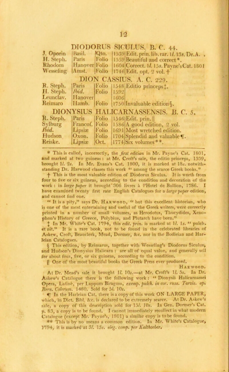 J. Oporin If. Steph. Rhoclom Weweling R. Steph. H. Steph. Leunclav. Reimaro DIODORUS SICULUS. B. C. 44. Basil Paris Hanover Amst. fQto. Folio Folio Folio 1539 1559 k;o4 174ft Edit. prin. lih. rar. 1/. 13i. Dr.A. . Beautiful and correct* * * §. Correct. I/. 15s. Payne’sCat. 1801 Edit. opt. 2 vol. f DION CASSIUS. A. C. 229. Paris Ibid. Hanover I lamb. Folio Folio Folio 1548 1592 10'06 1750 Editio princeps Invaluable edition§. DIONYSIUS HALICARNASSENSIS. 15. C. 5. R. Steph. S:urg' Hudson Reiske. Paris Francof. Lipsiae Oxon. Lipsias Folio Folio Folio Folio Oct. 154ft 1586 1691 1704 1774 Edit, prill. || A good edition, 2 vol. Most wretched edition. Splendid and valuable Six volumes**. * This is called, incorrectly, the first edition in Mr. Payne’s Cat. 1801, and marked at two guineas: at Mr. Croft’s sale, the editio princeps, 1539, brought 1/. 2r. In Mr. Evans’s Cat. 1800, it is marked at 18r. notwith- standing Dr. Harwood classes this work “ among the scarce Greek books.” This is the most valuable edition of Diodorus Siculus. It is worth from four to five or six guineas, according to the condition and decoration of the work: \n large paper it brought‘306 livres a I’Hotel de Bullion, 1786. I have examined twenty first rale English Catalogues for a large paper edition, and cannot find one. “ It is a pity,” says Dr. Harwood, “ but this excellent historian, who is one of the most entertaining and useful of the Greek writers, were correctly printed in a number of small volumes, as Herodotus, Thucydides, Xeno- phon’s History of Greece, Polybius, and Plutarch have been.” + In Mr. White’s Cat. 1794, this edit. prin. is marked at 1/. Is. “ pulch. et nit.” It is a rare book, not to be found in the celebrated libraries of Askew, Croft, Beauclerk, Mead, Dormer, &c. nor in the Bodleian and Har- leian Catalogues. § This edition, by Reimaros, together with Wcsseling’s Diodorus Siculus, and Hudson’s Dionysius Halicarn : are all of equal value, and generally sell for about fout, five, or six guineas, according to the condition. || One of the most beautiful books the Greek Press ever produced. Harwood. At Dr. Mead’s sale it brought II. lOr.—at Mr. Croft’s 1/. 5s. In Dr. Askew’s Catalogue there is the following work : “ Dionysii Halicarnassei Opera, Latinh, per Lappum Biragum, cxemp. pulch. in cor. russ. Tarots. ap. Bern. Colerum. 1480. Sold for 5/. lOr. In the Harleian Cat. there is a copy of this work ON LARGE PAPER, which, in Diet. Bihl. &c. is declared to be extremely scarce. At Dr. Askew’s sale, a copy of this description sold for 15/. lOr. In Gen. Dormer’s Cat. p. 83, a copy is to be found. I cannot immediately recollect in what modern Catalogue (except Mr. Payne’s, 1801) a similar copy is to be found. ** This is by no means a common edition. In Mr. White’s Catalogue, 1794, it is marked at 3/. 15f. eleg. comp, per Kalthoeber.