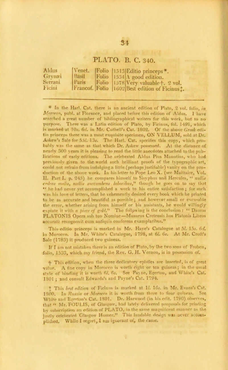 PLATO. B. C. 340. Aldus Veil et. Folio Grvnati Basil Folio Seiran i Paris Folio Ficini Francof. folio 1313 1534 1578 1602 Editio princeps*. A good edition. Very valuablef. 2 vol. Best edition of Ficinusj. * In the Harl. Cat. there is an ancient edition of Plato, 2 vol. folio, in Mornrrn, puhl. at Florence, and placed before this edition of Aldus. 1 have searched a great number of bibliographical writers for this work, but to no purpose. There was a Latin edition of Plato, by Ficintis, fol. 1491, which is marked at lOr. 6d. in Mr. Cuthell’s Cat. 1802. Of the above Greek edi- tio princeps there was a most exquisite specimen, ON VELLUM, sold at Dr. Askew’s Sale for 55/. 13s. The Harl. Cat. specifies this copy, which pro- bably was the same as that which Dr. Askew possessed. At the distance of nearly 300 years it is pleasing to read the little anecdotes attached to the pub- lications of early editions. The celebrated Aldus Pius Manutius, who had previously given to the world such brilliant proofs of the typographic art, could not refrain from indulging a little (perhaps justifiable) vanity on the pro- duction of the above work. In his letter to Pope Leo X. (see Maitlaire, Vol. II. Part I. p. 245) he compares himself to Sisyphus anil Hercules, “ nullis miens midis, nullis sureumhens Inboribus, though he goes on to say that “ he had never vet accomplished a work to his entire satisfaction ; for such was his love of letters, that he vehemently desired every book which he printed to be as accurate and beautiful as possible ; and however small or excusable the error, whether arising from himself or his assistants, lie would w illingly expiate it with a jdecc of irolr/.'’ The following is the conclusion : “ Damns PLATONIS Opera sub tuo Nomine—Musurus Cretensis hos Platonis Libros accurate recognovit cum antiquis conferens exatnplaribus.” This editio princeps is marked in Mr. Have’s Catalogue at 5/. 15.s. 6-/. In Morocco. In Mr. White’s Catalogue, 1798, at 61. 6s. At Mr. Croft’s Sale (1783) it produced two guineas. If T am not mistaken there is an edition of Plato, by (be two sons of Froben, folio, 1533, which my friend, the Rev. G. H. Vernon, is in possession of. This edition, when the three dedicatory epistles arc inserted, is of great value. A fine copy in Morocco is worth eight or ten guineas; in the usual Style of binding it is worth 61. fir. Sec Pa\ ne, Egertou, and White's Cat. 1301 ; and consult Edwards’s and Payne’s Cat. 1794. + This host edition of Ficinns is marked at 1/. lf>.r. in Mr. Evans’s Cat. 1800. In Russia or Mnmeen it is worth from three to four guineas. Sec White and Egerton’s Cat. 1801. Dr. Harwood (in his edit. 1790) observes, that “ Mr. FODLIS, of Glasgow, had lately delivered proposals for printing by subscription an edition of PLATO, in the same magnificent manner as the justly celebrated Glasgow Homer.” This laudable design was never accom- plished. While I regret, I am ignorant of, the cause.