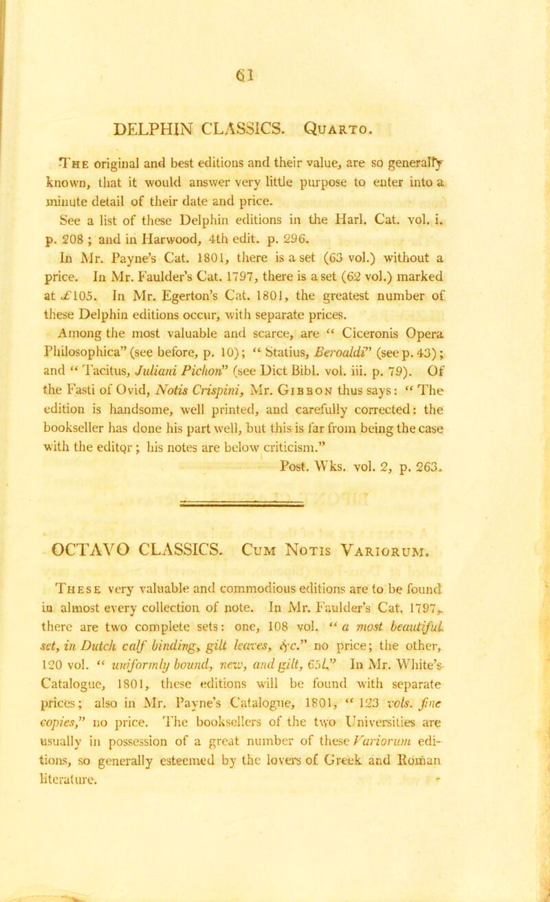 G1 DELPHIN CLASSICS. Quarto. The original and best editions and their value, are so generally known, that it would answer very little purpose to enter into a minute detail of their date and price. See a list of these Delphin editions in the Harl. Cat. vol. i. p. 208 ; and in Harwood, 4th edit. p. 296. In Mr. Payne’s Cat. 1801, there is a set (63 vol.) without a price. In Mr. Faulder’s Cat. 1797, there is a set (62 vol.) marked at <£105. In Mr. Egerton’s Cat. 1801, the greatest number of these Delphin editions occur, with separate prices. Among the most valuable and scarce, are “ Ciceronis Opera PliLlosophica”(see before, p. 10); “ Statius, Berouldi” (seep. 43); and “ Tacitus, Juliani Piclton” (see Diet Bibl. vol. iii. p. 79). Of the Fasti of Ovid, Notis Crispini, Mr. Gibbon thus says: “ The edition is handsome, well printed, and carefully corrected: the bookseller has done his part well, but this is far from being the case with the editQr; his notes are below criticism.” Post. Wks. vol. 2, p. 263. OCTAVO CLASSICS. Cum Notis Variorum. These very valuable and commodious editions are to be found in almost every collection of note. In Mr. Faulder’s Cat. 1797,. there are two complete sets: one, 108 vol. “a most beautijul set, in Dutch calf binding, gilt leaves, fc.” no price; the other, 120 vol. “ uniformly bound, neve, and gilt, 65/,” In Mr. White’s Catalogue, 1801, these editions will be found with separate prices; also in Mr. Payne’s Catalogue, 1801, “ 123 vols. fine copies,” no price. The booksellers of the two Universities are usually in possession of a great number of these Variorum edi- tions, so generally esteemed by the lovers of Greek and Roman literature.