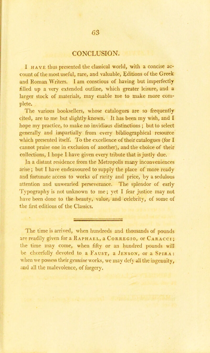 CONCLUSION. I have thus presented the classical world, with a concise ac- count of the most useful, rare, and valuable. Editions of the Greek and Roman Writers. I am conscious of having but imperfectly filled up a very extended outline, which greater leisure, and a larger stock of materials, may enable me to make more com- plete. The various booksellers, whose catalogues are so frequently cited, are to me but slightly known. It has been my wish, and I hope my practice, to make no invidious distinctions ; but to select generally and impartially from every bibliographical resource which presented itself. To the excellence of their catalogues (for I cannot praise one in exclusion of another), and the choice of their collections, 1 hope I have given every tribute that is justly due. In a distant residence from the Metropolis many inconveniences arise; but I have endeavoured to supply the place of more ready and fortunate access to works of rarity and price, by a sedulous attention and unwearied perseverance. The splendor of early Typography is not unknown to me; yet I fear justice may not have been done to the beauty, value, and celebrity, of some of the first editions of the Classics. The time is arrived, when hundreds and thousands of pounds are readily given for a Raphael, a Corregio, or Caracci ; the time may come, when fifty or an hundred pounds will be cheerfully devoted to a Faust, a Jenson, or a Spira: when we possess their genuine works, we may defy all the ingenuity, and all the malevolence, of forgery.
