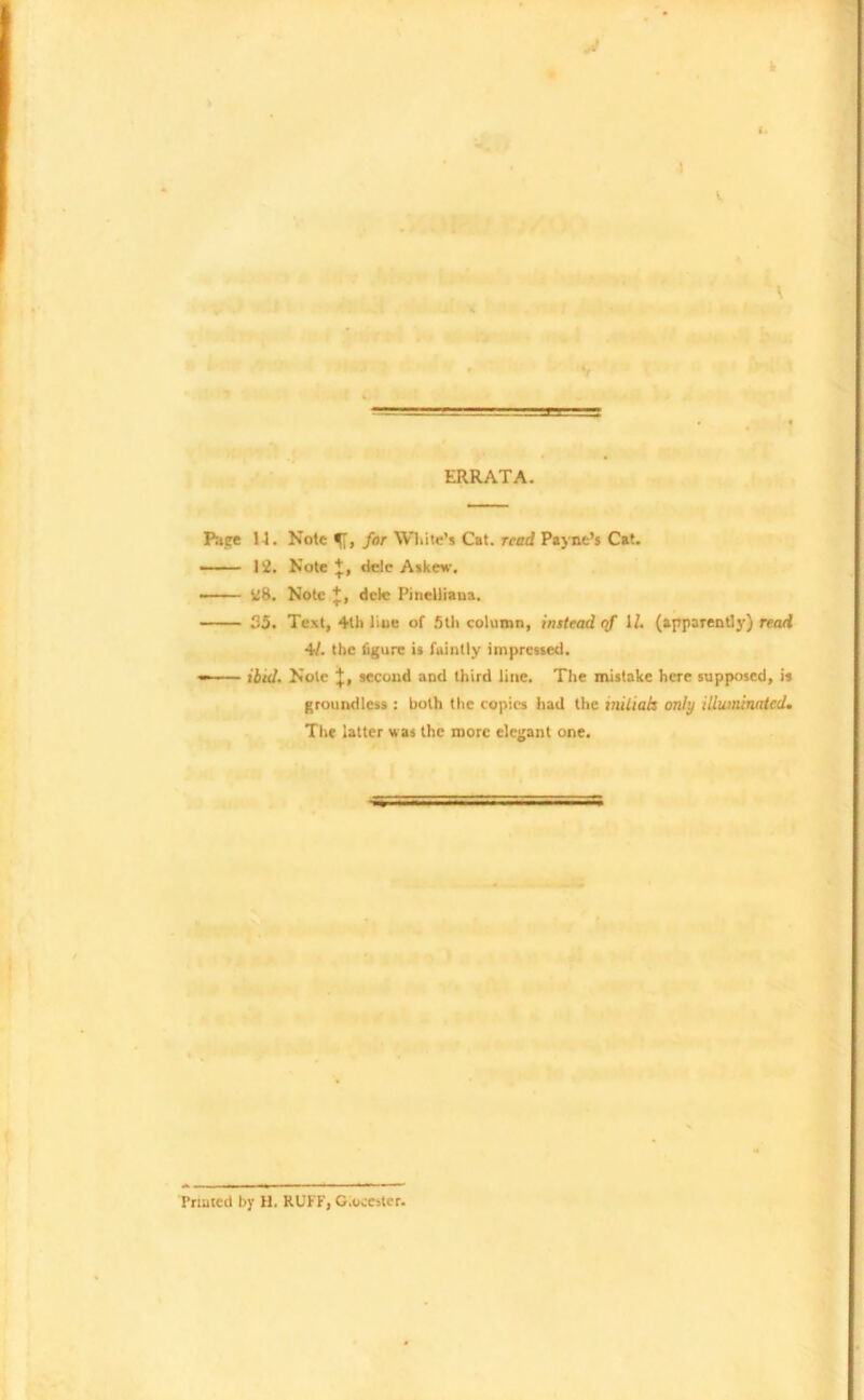 ERRATA. Page H. Note for White’s Cat. read Payne’s Cat. 12. Note*, dele Askew. ■ 28. Note + , dele Pinelliana. 35. Text, 4th line of 5th column, instead of U. (apparently) read 41. the figure is faintly impressed. ibid. Note J, second and third line. The mistake here supposed, is groundless : both the copies had the initials only illuminated. The latter was the more elegant one. '*mr> Primed by H. RUFF, G.oceuter.