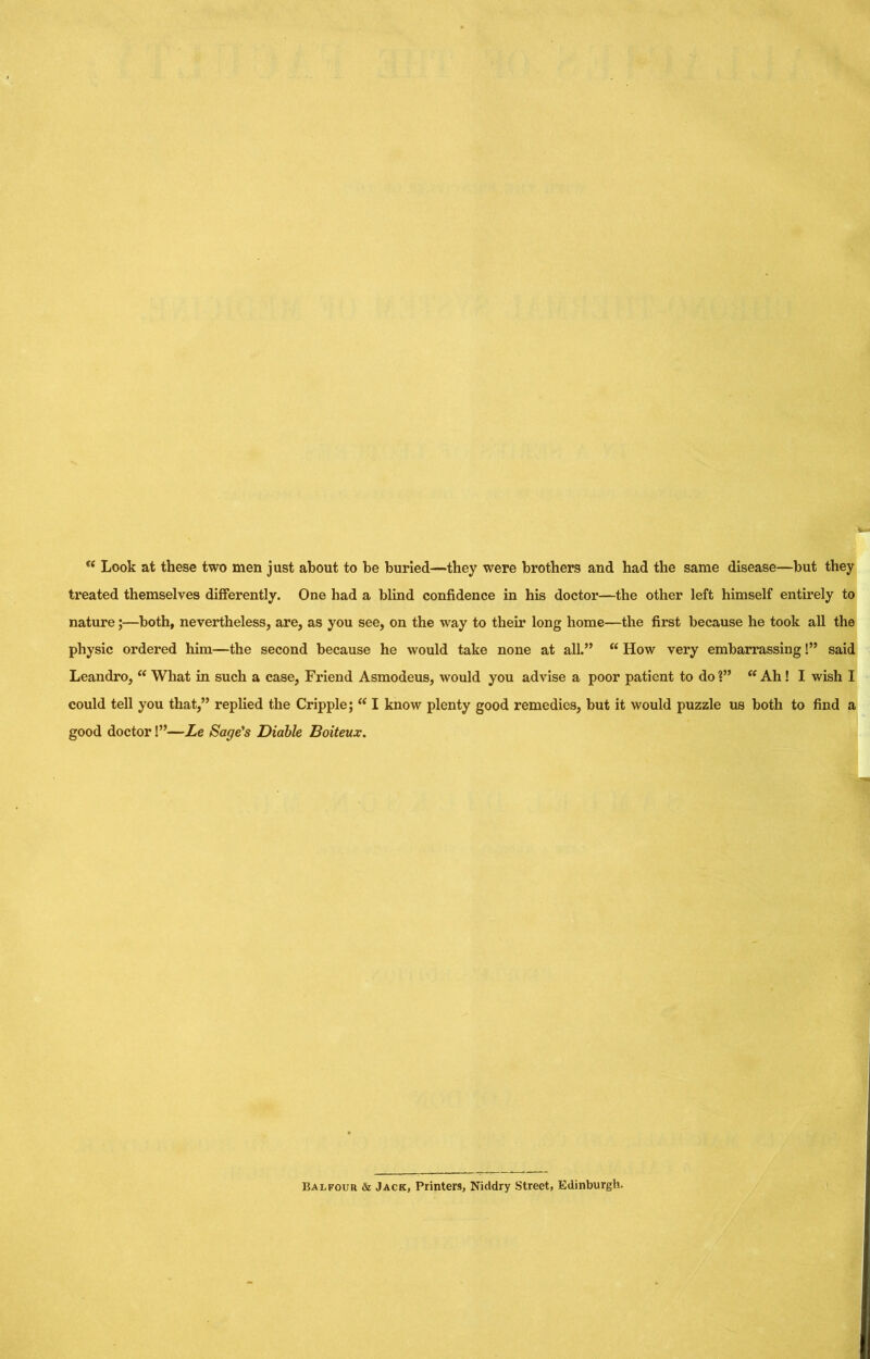 “ Look at these two men just about to be burled—they were brothers and had the same disease—but they treated themselves differently. One had a blind confidence in his doctor—the other left himself entirely to nature;—^both, nevertheless, are, as you see, on the way to their long home—the first because he took all the physic ordered him—the second because he would take none at all.” “ How very embarrassing!” said Leandro,  What in such a case, Friend Asmodeus, would you advise a poor patient to do ?” Ah! I wish I could tell you that,” replied the Cripple; “ I know plenty good remedies, but it would puzzle us both to find a good doctor!”—Le Sage's Diable Boiteux. Balfour & Jack, Printers, Niddry Street, Edinburgh.