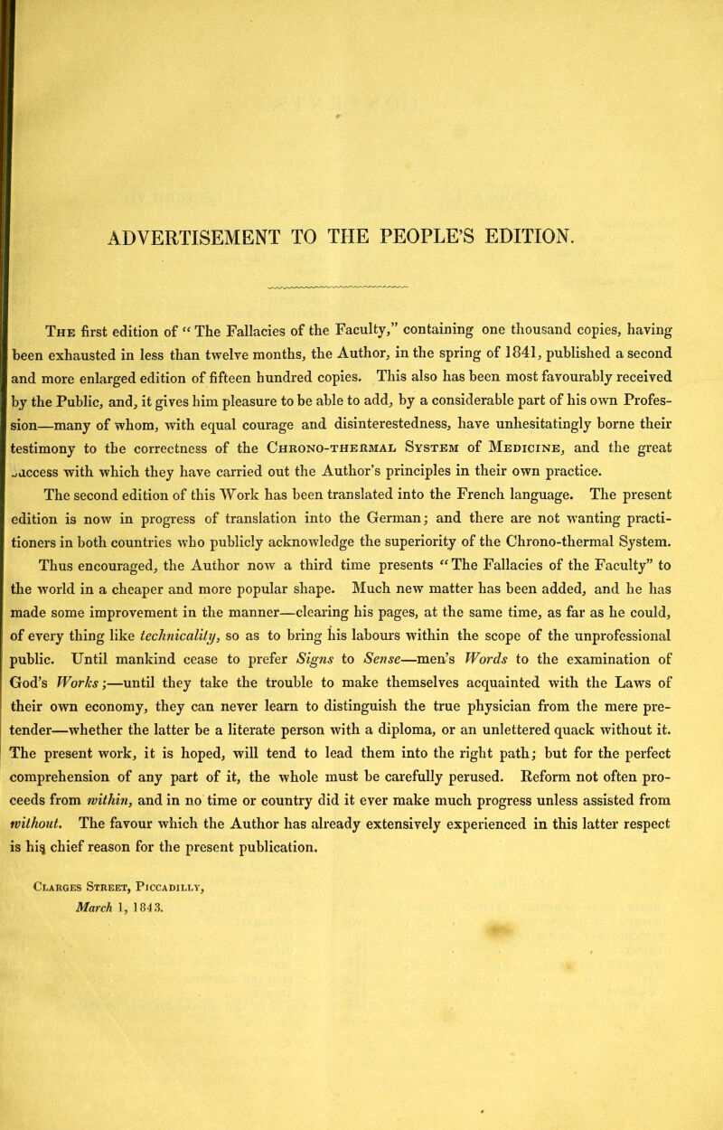 ADVERTISEMENT TO THE PEOPLE’S EDITION. The first edition of The Fallacies of the Faculty,” containing one thousand copies, having been exhausted in less than twelve months, the Author, in the spring of 1841, published a second and more enlarged edition of fifteen hundred copies. This also has been most favourably received by the Public, and, it gives him pleasure to be able to add, by a considerable part of his own Profes- sion—many of whom, with equal courage and disinterestedness, have unhesitatingly borne their testimony to the correctness of the Chrono-thermal System of Medicine, and the great ..access with which they have carried out the Author’s principles in their own practice. The second edition of this Work has been translated into the French language. The present edition is now in progress of translation into the German; and there are not w^anting practi- tioners in both countries who publicly acknowledge the superiority of the Chrono-thermal System. Thus encouraged, the Author now a third time presents The Fallacies of the Faculty” to the world in a cheaper and more popular shape. Much new matter has been added, and he has made some improvement in the manner-—clearing his pages, at the same time, as far as he could, of every thing like technicality, so as to bring his labours within the scope of the unprofessional public. Until mankind cease to prefer Signs to Sense—men’s Words to the examination of God’s Works;—until they take the trouble to make themselves acquainted with the Laws of their own economy, they can never learn to distinguish the true physician from the mere pre- tender—whether the latter be a literate person with a diploma, or an unlettered quack without it. The present work, it is hoped, will tend to lead them into the right path; but for the perfect comprehension of any part of it, the whole must be carefully perused. Reform not often pro- ceeds from within, and in no time or country did it ever make much progress unless assisted from without. The favour which the Author has already extensively experienced in this latter respect is hi^ chief reason for the present publication. Clarges Street, Piccadilly, March 1, 1843.