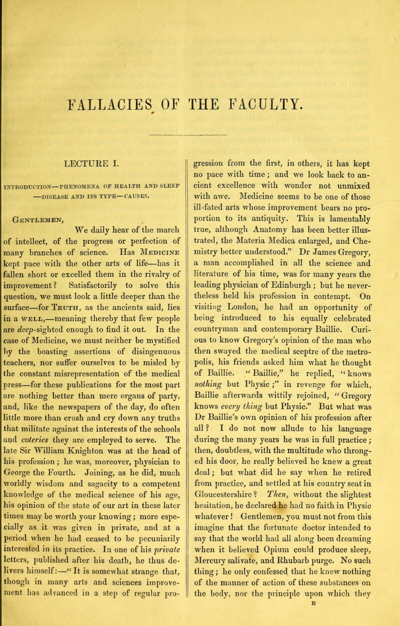 FALLACIES OF THE FACULTY. LECTURE I. INTRODUCTION—PHENOMENA. OF HEALTH AND SLEEP DISEASE AND ITS TYPE—CAUSES. Gentlemen, We daily hear of the march of intellect, of the progress or perfection of many branches of science. Has Medicine kept pace with the other arts of life—has it fallen short or excelled them in the rivalry of improvement? Satisfactorily to solve this question, we must look a little deeper than the surface’—for Truth, as the ancients said, lies in a WELL,—meaning thereby that few people are d'ccjo-sighted enough to find it out. In the case of Medicine, w'e must neither be mystified by the boasting assertions of disingenuous teachers, nor suffer ourselves to be misled by the constant misrepresentation of the medical press—for these publications for the most part are nothing better than mere organs of party, and, like the newspapers of the day, do often little more than crush and cry down any truths that militate against the interests of the schools and coteries they are employed to serve. The late Sir William Knighton was at the head of his profession; he was, moreover, physician to George the Fourth. Joining, as he did, much worldly wisdom and sagacity to a competent knowledge of the medical science of his age, his opinion of the state of our art in these later times may be worth your knowing; more espe- cially as it was given in private, and at a period when he had ceased to be pecuniarily interested in its practice. In one of his private letters, published after his death, he thus de- livers himself:—“ It is somewhat strange that, though in many arts and sciences improve- ment has advanced in a step of regular pro- gression from the first, in others, it has kept no pace with time; and we look back to an- cient excellence with wonder not unmixed with aw’e. Medicine seems to be one of those ill-fated arts whose improvement bears no pro- portion to its antiquity. This is lamentably true, although Anatomy has been better illus- trated, the Materia Medica enlarged, and Che- mistry better understood.” Dr James Gregory, a man accomplished in all the science and literature of his time, was for many years the leading physician of Edinburgh ; but he never- theless held his profession in contempt. On visiting London, he had an opportunity of being introduced to his equally celebrated countryman and contemporary Baillie. Curi- ous to know Gregory’s opinion of the man who then swayed the medical sceptre of the metro- polis, his friends asked him what he thought of Baillie. Baillie,” he replied, knows nothing but Pli3^sic in revenge for which, Baillie afterwards wittily rejoined, ‘'^Gregory knows every thing but Physic.” But what was Dr Baillie’s own opinion of his profession after all ? I do not now allude to his language during the many years he was in full practice ; then, doubtless, with the multitude who throng- ed his door, he really believed he knew a great deal; but what did he say when he retired from practice, and settled at his country seat in Gloucestershire ? Then, w'ithout the slightest hesitation, he declared he had no faith in Physic whatever ! Gentlemen, you must not from this imagine that the fortunate doctor intended to say that the wmrld had all along been dreaming when it believed Opium could produce sleep. Mercury salivate, and Rhubarb purge. No such thing; he only confessed that he knew nothing of the manner of action of these substances on the body, nor the principle upon wdiich they B