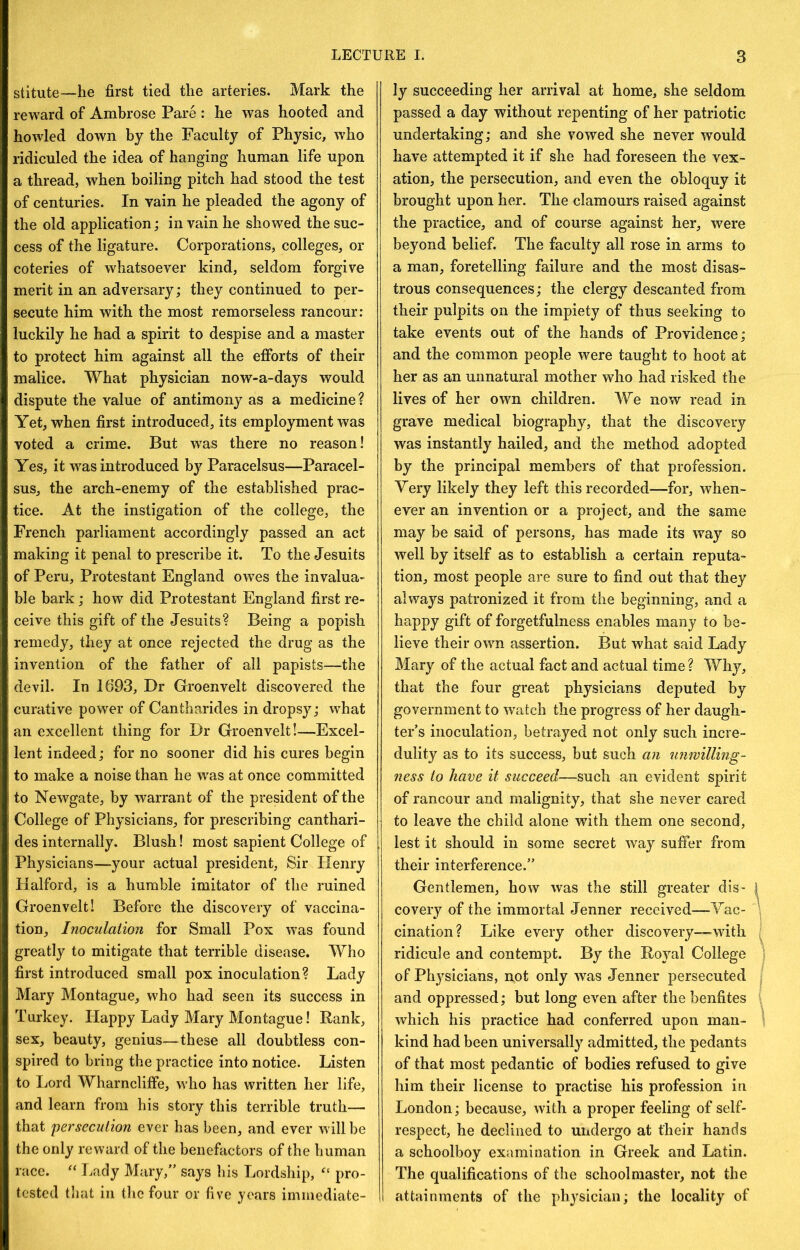 stitute—he first tied the arteries. Mark the reward of Ambrose Pare : he was hooted and howled down by the Faculty of Physic, w'ho ridiculed the idea of hanging human life upon a thread, when boiling pitch had stood the test of centuries. In vain he pleaded the agony of the old application; in vain he showed the suc- cess of the ligature. Corporations, colleges, or coteries of whatsoever kind, seldom forgive merit in an adversary; they continued to per- secute him with the most remorseless rancour: luckily he had a spirit to despise and a master to protect him against all the efforts of their malice. What physician now-a-days would dispute the value of antimony as a medicine? Yet, when first introduced, its employment was voted a crime. But w^as there no reason! Yes, it was introduced by Paracelsus—Paracel- sus, the arch-enemy of the established prac- tice. At the instigation of the college, the French parliament accordingly passed an act making it penal to prescribe it. To the Jesuits of Peru, Protestant England ow^es the invalua- ble bark; how did Protestant England first re- ceive this gift of the Jesuits? Being a popish remedy, they at once rejected the drug as the invention of the father of all papists—the devil. In 1693, Dr Groenvelt discovered the curative power of Cantharides in dropsy; what an excellent thing for Dr Groenvelt!—Excel- lent indeed; for no sooner did his cures begin to make a noise than he was at once committed to Newgate, by warrant of the president of the College of Physicians, for prescribing canthari- des internally. Blush! most sapient College of Physicians—your actual president, Sir Henry Halford, is a humble imitator of the ruined Groenvelt! Before the discovery of vaccina- tion, Inoculation for Small Pox was found greatly to mitigate that terrible disease. Who first introduced small pox inoculation? Lady Mary Montague, who had seen its success in Turkey. Happy Lady Mary Montague! Rank, sex, beauty, genius—these all doubtless con- spired to bring the practice into notice. Listen to Lord Wharncliffe, who has written her life, and learn from his story this terrible truth— that persecution ever has been, and ever will be the only reward of the benefactors of the human race. Lady Mary,” says his Lordship, pro- tested tliat in the four or five years immediate- ly succeeding her arrival at home, she seldom passed a day without repenting of her patriotic undertaking; and she vowed she never would have attempted it if she had foreseen the vex- ation, the persecution, and even the obloquy it brought upon her. The clamours raised against the practice, and of course against her, were beyond belief. The faculty all rose in arms to a man, foretelling failure and the most disas- trous consequences; the clergy descanted from their pulpits on the impiety of thus seeking to take events out of the hands of Providence; and the common people were taught to hoot at her as an unnatural mother who had risked the lives of her own children. We now read in grave medical biography, that the discovery was instantly hailed, and the method adopted by the principal members of that profession, yery likely they left this recorded—for, when- ever an invention or a project, and the same may be said of persons, has made its way so well by itself as to establish a certain reputa- tion, most people are sure to find out that they always patronized it from the beginning, and a happy gift of forgetfulness enables many to be- lieve their own assertion. But what said Lady Mary of the actual fact and actual time? Why, that the four great physicians deputed by government to watch the progress of her daugli- ter’s inoculation, betrayed not only such incre- dulity as to its success, but such an unwilling- ness to have it succeed—such an evident spirit of rancour and malignity, that she never cared to leave the child alone with them one second, lest it should in some secret way suffer from their interference.” Gentlemen, how was the still greater dis- covery of the immortal Jenner received—Yac- cination? Like every other discovery—with ridicule and contempt. By the Royal College of Physicians, not only was Jenner persecuted and oppressed; but long even after the benfites which his practice had conferred upon man- kind had been universally admitted, the pedants of that most pedantic of bodies refused to give him their license to practise his profession in London; because, with a proper feeling of self- respect, he declined to undergo at their hands a schoolboy examination in Greek and Latin. The qualifications of the schoolmaster, not the attainments of the physician; the locality of