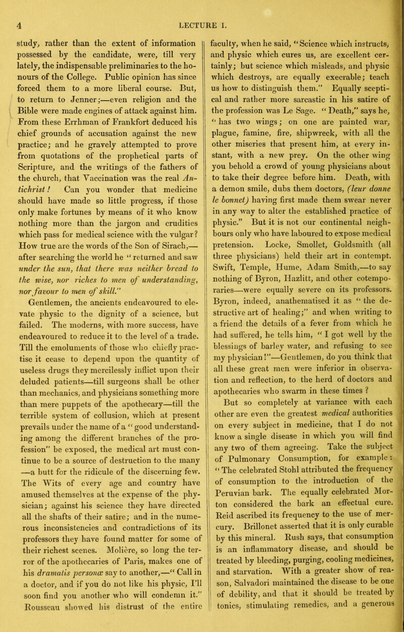 study, rather than the extent of information possessed by the candidate, were, till very lately, the indispensable preliminaries to the ho- nours of the College. Public opinion has since forced them to a more liberal course. But, to return to Jenner;—even religion and the Bible were made engines of attack against him. From these Errhman of Frankfort deduced his chief grounds of accusation against the new practice; and he gravely attempted to prove from quotations of the prophetical parts of Scripture, and the writings of the fathers of the church, that Vaccination was the real An- tichrist I Can you wonder that medicine should have made so little progress, if those only make fortunes by means of it who know nothing more than the jargon and crudities which pass for medical science with the vulgar? How true are the words of the Son of Sirach,— after searching the world he returned and saw under the sun, that there was neither bread to the wise, nor riches to men of understanding, nor favour to men cf skill ” Gentlemen, the ancients endeavoured to ele- vate physic to the dignity of a science, but failed. The moderns, with more success, have endeavoured to reduce it to the level of a trade. Till the emoluments of those who chiefly prac- tise it cease to depend upon the quantity of useless drugs they mercilessly inflict upon their deluded patients—till surgeons shall be other than mechanics, and physicians something more than mere puppets of the apothecary—till the terrible system of collusion, which at present prevails under the name of a good understand- ing among the different branches of the pro- fession” be exposed, the medical art must con- tinue to be a source of destruction to the many —a butt for the ridicule of the discerning few. The Wits of every age and country have amused themselves at the expense of the phy- sician ; against his science they have directed all the shafts of their satire; and in the nume- rous inconsistencies and contradictions of its professors they have found matter for some of their richest scenes. Moliere, so long the ter- ror of the apothecaries of Paris, makes one of his dramatis personce say to another,—Call in a doctor, and if you do not like his physic, I’ll soon find you another who w’ill condemn it.” Rousseau showed his distrust of the entire faculty, when he said, “Science which instructs,, I and physic which cures us, are excellent cer- 1 tainly; but science which misleads, and physic I which destroys, are equally execrable; teach 1 us how to distinguish them.” Equally scepti- 1 cal and rather more sarcastic in his satire of 1 the profession was Le Sage. “ Death,” says he, 1 “ has two wings; on one are painted war, I plague, famine, fire, shipwreck, with all the ^ other miseries that present him, at every in- j stant, with a new prey. On the other wing j you behold a crowd of young physicians about \ to take their degree before him. Death, with i a demon smile, dubs them doctors, (leur donne ' le bonnet) having first made them swear never in any way to alter the established practice of physic.” But it is not our continental neigh^- bours only who have laboured to expose medical ; pretension. Locke, Smollet, Goldsmith (all ■ three physicians) held their art in contempt. Swift, Temple, Hume, Adam Smith,—to say nothing of Byron, Hazlitt, and other cotempo- I raries—were equally severe on its professors. Byron, indeed, anathematised it as “ the de- structive art of healing;” and when writing to a friend the details of a fever from which he had suffered, he tells him, “ I got well by the blessings of barley water, and refusing to see - my physician!”—Gentlemen, do you think that ^ all these great men were inferior in observa- tion and reflection, to the herd of doctors and , apothecaries who swarm in these times ? ‘ But so completely at variance with each ■; other are even the greatest medical authorities i on every subject in medicine, that I do not know a single disease in which you will find any two of them agreeing. Take the subject 3 of Pulmonary Consumption, for example: “ The celebrated Stohl attributed the frequency | of consumption to the introduction of the | Peruvian bark. The equally celebrated Mor- I ton considered the bark an efiectual cure. | Reid ascribed its frequency to the use of mer- | cury. Brillonet asserted that it is only curable j by this mineral. Rush says, that consumption | is an inflammatory disease, and should be | treated by bleeding, purging, cooling medicines, I and starvation. With a greater show of rea- son, Salvadori maintained the disease to be one j of debility, and that it should be treated by I tonics, stimulating remedies, and a generous!