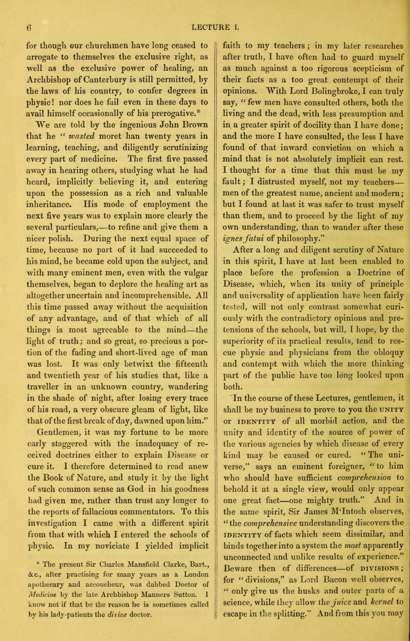 for though our churchmen have long ceased to arrogate to themselves the exclusive rights as well as the exclusive power of healing, an Archbishop of Canterbury is still permitted, by the laws of his country, to confer degrees in physic! nor does he fail even in these days to avail himself occasionally of his prerogative.* We are told by the ingenious John Brown that he wasted moret han twenty years in learning, teaching, and diligently scrutinizing every part of medicine. The first five passed away in hearing others, studying what he had heard, implicitly believing it, and entering upon the possession as a rich and valuable inheritance. His mode of employment the next five years was to explain more clearly the several particulars,—to refine and give them a nicer polish. During the next equal space of time, because no part of it had succeeded to his mind, he became cold upon the subject, and w’ith many eminent men, even with the vulgar themselves, began to deplore the healing art as altogether uncertain and incomprehensible. All this time passed away without the acquisition of any advantage, and of that w^hich of all things is most agreeable to the mind—the light of truth; and sU great, so precious a por- tion of the fading and short-lived age of man was lost. It was only betwixt the fifteenth and twentieth year of his studies that, like a traveller in an unknown country, wandering in the shade of night, after losing every trace of his road, a very obscure gleam of light, like that of the first break of day, dawned upon him.” Gentlemen, it -was my fortune to be more early staggered with the inadequacy of re- ceived doctrines either to explain Disease or cure it. I therefore determined to read anew the Book of Nature, and study it by the light of such common sense as God in his goodness had given me, rather than trust any longer to the reports of fallacious commentators. To this investigation I came with a difierent spirit from that with which I entered the schools of physic. In my noviciate I yielded implicit * The present Sir Charles Mansfield Clarke, Bart., &c., after practising for many years as a London apothecary and accoucheur, was dubbed Doctor of Medicine by the late Archbishop Manners Sutton. I know not if that be the reason he is sometimes called by his lady-patients the divine doctor. faith to my teachers; in my later researches after truth, I have often had to guard myself as much against a too rigorous scepticism of their facts as a too great contempt of their opinions. With Lord Bolingbroke, I can truly say, few men have consulted others, both the living and the dead, with less presumption and in a greater spirit of docility than I have done; and the more I have consulted, the less I have found of that inward conviction on which a mind that is not absolutely implicit can rest. I thought for a time that this must be my fault; I distrusted myself, not my teachers— men of the greatest name, ancient and modern; but I found at last it was safer to trust myself than them, and to proceed by the light of my own understanding, than to wander after these ignesfatui of philosophy.” After a long and diligent scrutiny of Nature in this spirit, I have at last been enabled to place before the profession a Doctrine of Disease, which, when its unity of principle and universality of application have been fairlj^ tested, will not only contrast somewhat curi- ously with the contradictory opinions and pre- tensions of the schools, but will, I hope, by the superiority of its practical results, tend to res- cue physic and physicians from the obloquy and contempt with which the more thinking part of the public have too long looked upon both. In the course of these Lectures, gentlemen, it shall be my business to prove to you the unity or IDENTITY of all morbid action, and the unity and identity of the source of power of the various agencies by which disease of every kind may be caused or cured. “ The uni- verse,” says an eminent foreigner, to him who should have sufficient comprehension to behold it at a single view, would only appear one great fact—one mighty truth.” And in the same spirit. Sir James MTntosh observes, ^‘^the comprehensive understanding discovers the IDENTITY of facts which seem dissimilar, and binds together into a system the most apparently unconnected and unlike results of experience.” Beware then of differences—of divisions ; for divisions,” as Lord Bacon well observes, only give us the husks and outer parts of a science, while they allow iYic. juice and kernel to escape in the splitting.” And from this you may