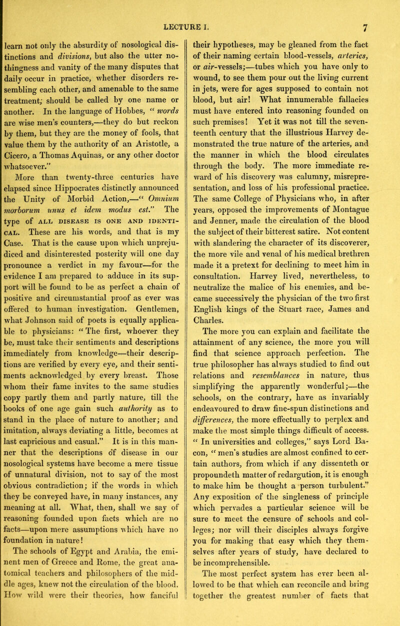 learn not only the absurdity of nosological dis- tinctions and divisions, but also the utter no- thingness and vanity of the many disputes that daily occur in practice, whether disorders re- sembling each other, and amenable to the same treatment; should be called by one name or another. In the language of Hobbes, words are wise men’s counters,—they do but reckon by them, but they are the money of fools, that value them by the authority of an Aristotle, a Cicero, a Thomas Aquinas, or any other doctor whatsoever.” More than twenty-three centuries have elapsed since Hippocrates distinctly announced the Unity of Morbid Action,—Omnium morhorum urius et idem modus est.” The type of ALL DISEASE IS ONE AND IDENTI- CAL. These are his words, and that is my Case. That is the cause upon which unpreju- diced and disinterested posterity will one day pronounce a verdict in my favour—for the evidence I am prepared to adduce in its sup- port will be found to be as perfect a chain of positive and circumstantial proof as ever was offered to human investigation. Gentlemen, what Johnson said of poets is equally applica- ble to physicians: “The first, whoever they be, must take their sentiments and descriptions immediately from knowledge—their descrip- tions are verified by every eye, and their senti- ments acknowledged by every breast. Those whom their fame invites to the same studies copy partly them and partly nature, till the books of one age gain such authority as to stand in the place of nature to another; and imitation, always deviating a little, becomes at last capricious and casual.” It is in this man- ner that the descriptions o‘f disease in our nosological systems have become a mere tissue of unnatural division, not to say of the most obvious contradiction; if the words in which they be conveyed have, in many instances, any meaning at all. What, then, shall we say of reasoning founded upon facts which are no facts—upon mere assumptions which have no foundation in nature! The schools of Egypt and Arabia, the emi- nent men of Greece and Rome, the great ana- tomical teachers and philosophers of the mid- dle ages, knew not the circulation of the blood. How wdld w'ere their theories, how fanciful their hypotheses, may be gleaned from the fact of their naming certain blood-vessels, arteries, or vessels;—tubes which you have only to wound, to see them pour out the living current in jets, were for ages supposed to contain not blood, but air! What innumerable fallacies must have entered into reasoning founded on such premises! Yet it was not till the seven- teenth century that the illustrious Harvey de- monstrated the true nature of the arteries, and the manner in which the blood circulates through the body. The more immediate re- w'ard of his discovery was calumny, misrepre- sentation, and loss of his professional practice. The same College of Physicians who, in after years, opposed the improvements of Montague and Jenner, made the circulation of the blood the subject of their bitterest satire. Not content wdth slandering the character of its discoverer, the more vile and venal of his medical brethren made it a pretext for declining to meet him in consultation. Harvey lived, nevertheless, to neutralize the malice of his enemies, and be- came successively the physician of the two first English kings of the Stuart race, James and Charles. The more you can explain and facilitate the attainment of any science, the more you will find that science approach perfection. The true philosopher has always studied to find out relations and resemblances in nature, thus simplifying the apparently wonderful;—the schools, on the contrary, have as invariably endeavoured to draw fine-spun distinctions and differences, the more effectually to perplex and make the most simple things difficult of access. “ In universities and colleges,” says Lord Ba- con, “ men’s studies are almost confined to cer- tain authors, from which if any dissenteth or propoundeth matter of redargution, it is enough to make him be thought a person turbulent.” Any exposition of the singleness of principle which pervades a particular science wall be sure to meet the censure of schools and col- leges; nor will their disciples always forgive you for making that easy which they them- selves after years of study, have declared to be incomprehensible. The most perfect system has ever been al- low'ed to be that wdiich can reconcile and bring together the greatest number of facts that