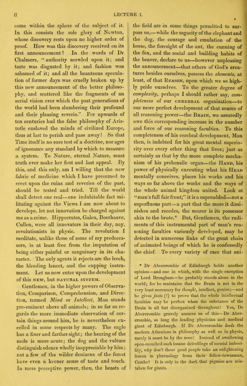 come within the sphere of the subject of it. In this consists the sole glory of Newton^ whose discovery rests upon no higher order of proof. How was this discovery received on its first announcement? In the words of Dr Chalmers, authority scowled upon it; and taste was disgusted by it; and fashion w^as ashamed of it; and all the beauteous specula- tion of former days was cruelly broken up by this new announcement of the better philoso- phy, and scattered like the fragments of an aerial vision over which the past generations of the world had been slumbering their profound and their pleasing reverie.” For upwards of ten centuries had the false philosophy of Aris- totle enslaved the minds of civilized Europe, thus at last to perish and pass away! So that Time itself is no sure test of a doctrine, nor ages of ignorance any standard by which to measure a system. To Nature, eternal Nature, must truth ever make her first and last appeal. By this, and this only, am I willing that the new fabric of medicine which I have presumed to erect upon the ruins and reveries of the past, should be tested and tried. Till the world shall detect one real—one indubitable fact mi- litating against the Views I am now about to develope, let not innovation be charged against me as a crime. Hippocrates, Galen, Boerhaave, Cullen, w'ere all innovators in their day, nay, revolutionists in physic. The revolution I meditate, unlike those of some of my predeces- sors, is at least free from the imputation of being either painful or sanguinary in its cha- racter. The only agents it rejects are the leech, the bleeding lancet, and the cupping instru- ment. Let us now enter upon the development of this NEW, but NATURAL SYSTEM. Gentlemen, in the higher powers of Observa- tion, Comparison, Comprehension, and Direc- tion, termed Mind or Intellect, Man stands pre-eminent above all animals; in so far as re- gards the more immediate observation of cer- tain things around him, he is nevertheless ex- celled in some respects by many. The eagle has a finer and farther sight; the hearing of the mole is more acute; the dog and the vulture distinguish odours wholly inappreciable by him; not a few of the wilder denizens of the forest have even a keener sense of taste and touch. In mere perceptive power, then, the beasts of the field are in some things permitted to sur- pass us,—while the sagacity of the elephant and the dog, the courage and emulation of the horse, the foresight of the ant, the cunning of the fox, and the social and building habits of the beaver, declare to us—however unpleasing the announcement—that others of God’s crea- tures besides ourselves, possess the elements, at least, of that Reason, upon which we so high- ly pride ourselves. To the greater degree of complexity, perhaps I should rather say, com- pleteness of our CEREBRAL Organization—to our more perfect development of that source of all reasoning power—the Brain, we assuredly owe this corresponding increase in the number and force of our reasoning faculties. To this completeness of his cerebral development, Man then, is indebted for his great mental superio- rity over every other thing that lives; just as certainly as that by the more complete mecha- nism of his prehensile organ—the Hand, his power of physically executing what his Head mentally conceives, places his works and his ways so far above the works and the ways of the whole animal kingdom united. Look at man’s full fair front;” it is a superadded—not a superfluous part—a part that the more it dimi- nishes and recedes, the nearer is its possessor akin to the brute.^ But, Gentlemen, the rudi- ments of this instrumental part of man’s rea- soning faculties variously developed, may be detected in numerous links of the great chain of animated beings of which he is confessedly the chief. To every variety of race that ani- * Dr Abercrombie of Edinburgh holds another opinion—and one in which, with the single exception of Lord Brougham-'-he probably stands alone in the world; for he maintains that the Brain is not in the vei’y least necessary for thought, intellect, genius;—and he gixQS facts (!) to prove that the whole intellectual faculties may be perfect when the substance of the Brain is all but disorganized throughout! Yes, Dr Abercrombie gravely assures us of this—Dr Aber- crombie, so long the leading physician and medical giant of Edinburgh. If Dr Abercrombie leads the modern Athenians in philosophy as well as in physic, surely it must be by the nose! Instead of swallowing open-mouthed such insane drivellings of mental imbeci- lity, why don’t these good people take an enlightening lesson in phrenology from their fellow-townsman, Combe? It is only in the dark that pigmies are mis- taken for giants.