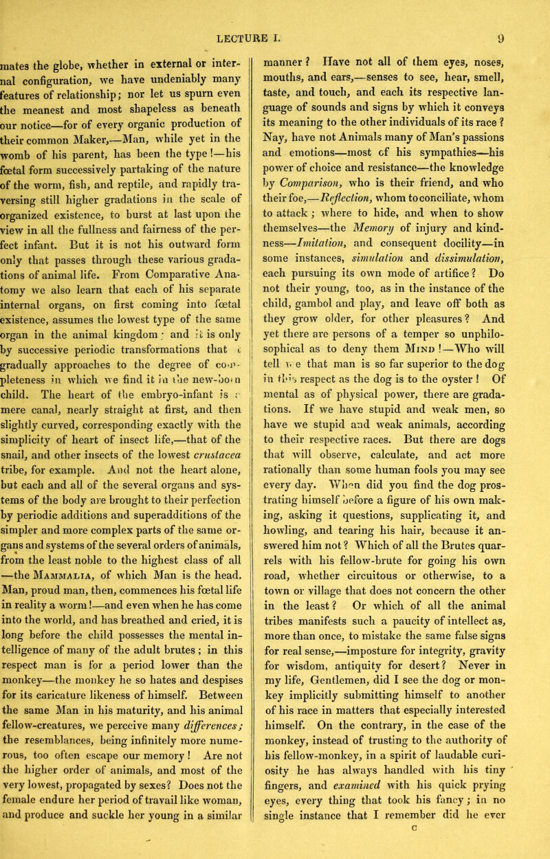 mates the globe, whether in external or inter- nal configuration, we have undeniably many features of relationship; nor let us spurn even the meanest and most shapeless as beneath our notice—for of every organic production of their common Maker,—Man, while yet in the womb of his parent, has been the type!—his foetal form successively partaking of the nature of the worm, fish, and reptile, and rapidly tra- versing still higher gradations in the scale of organized existence, to burst at last upon the view in all the fullness and fairness of the per- fect infant. But it is not his outw^ard form only that passes through these various grada- tions of animal life. From Comparative Ana- tomy we also learn that each of his separate internal organs, on first coming into foetal existence, assumes the lowest type of the same organ in the animal kingdom; and It is only by successive periodic transformations that t gradually approaches to the degree of cO'P- j; pleteness in which we find it in ilie new-boi n | child. The heart of the embryo-infant is r mere canal, nearly straight at first, and then slightly curved, corresponding exactly with the simplicity of heart of insect life,-—that of the snail, and other insects of the lowest Crustacea tribe, for example. Ami not the heart alone, but each and all of the several organs and sys- tems of the body are brought to their perfection by periodic additions and superadditions of the simpler and more complex parts of the same or- gans and systems of the several orders of animals, from the least noble to the highest class of all —the Mammalia, of which Man is the head. Man, proud man, then, commences his foetal life in reality a worm !-^and even when he has come into the world, and has breathed and cried, it is long before the child possesses the mental in- telligence of many of the adult brutes ; in this respect man is for a period lower than the monkey—the monkey he so hates and despises for its caricature likeness of himself. Between the same Man in his maturity, and his animal fellow-creatures, w'e perceive many differences; the resemblances, being infinitely more nume- rous, too often escape our memory ! Are not the higher order of animals, and most of the very lowest, propagated by sexes? Does not the female endure her period of travail like woman, and produce and suckle her young in a similar manner ? Have not all of them eyes, noses, mouths, and ears,—senses to see, hear, smell, taste, and touch, and each its respective lan- guage of sounds and signs by which it conveys its meaning to the other individuals of its race ? Nay, have not Animals many of Man’s passions and emotions—most cf his sympathies—his power of choice and resistance—the knowledge by Comparison^ who is their friend, and who their foe,—Reflection, whom to conciliate, whom to attack ; where to hide, and when to show themselves—the Memory of injury and kind- ness—Imitation, and consequent docility—in some instances, simulation and dissimulation, each pursuing its own mode of artifice ? Do not their young, too, as in the instance of the child, gambol and play, and leave off both as they grow older, for other pleasures ? And yet there are persons of a temper so unphilo- sophical as to deny them Mind !—Who will tell we that man is so far superior to the dog in this respect as the dog is to the oyster ! Of mental as of physical power, there are grada- tions. If we have stupid and weak men, so have we stupid and weak animals, according to their respective races. But there are dogs that will observe, calculate, and act more rationally than some human fools you may see every day. When did you find the dog pros- trating himself before a figure of his own mak- ing, asking it questions, supplicating it, and howling, and tearing his hair, because it an- swered him not ? Which of all the Brutes quar- rels with his fellow-brute for going his own road, whether circuitous or otherwise, to a town or village that does not concern the other in the least? Or which of all the animal tribes manifests such a paucity of intellect as, more than once, to mistake the same false signs for real sense,—imposture for integrity, gravity for wisdom, antiquity for desert? Never in my life. Gentlemen, did I see the dog or mon- key implicitly submitting himself to another of his race in matters that especially interested himself. On the contrary, in the case of the monkey, instead of trusting to the authority of his fellow-monkey, in a spirit of laudable curi- osity he has always handled with his tiny fingers, and examined with his quick prying eyes, every thing that took his fancy; in no single instance that I remember did he ever c