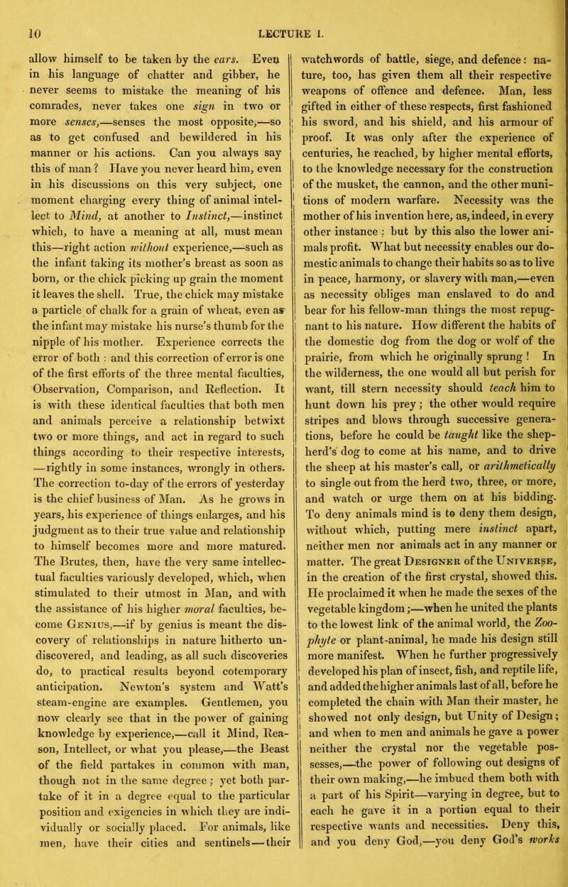 allow himself to be taken by the ears. Even in his language of chatter and gibber, he never seems to mistake the meaning of his comrades, never takes one sign in two or more senses,—senses the most opposite,—so | as to get confused and bewildered in his ' manner or his actions. Can you always say this of man ? Have you never heard him, even in his discussions on this very subject, one moment charging every thing of animal intel- lect to Mind, at another to Instinct,—instinct which, to have a meaning at all, must mean this—right action without experience,^—such as the infant taking its mother’s breast as soon as born, or the chick picking up grain the moment it leaves the shell. True, the chick may mistake a particle of chalk for a grain of wheat, even as the infant may mistake his nurse’s thumb for the nipple of his mother. Experience corrects the error of both : and this correction of error is one of the first efforts of the three mental faculties, Observation, Comparison, and Reflection. It is with these identical faculties that both men and animals perceive a relationship betwixt two or more things, and act in regard to such things according to their respective interests, —rightly in some instances, wrongly in others. The correction to-day of the errors of yesterday is the chief business of Man. As he grows in years, his experience of things enlarges, and his judgment as to their true value and relationship to himself becomes more and more matured. The Brutes, then, have the very same intellec- tual faculties variously developed, which, when stimulated to their utmost in Man, and with the assistance of his higher moral faculties, be- come Genius,—if by genius is meant the dis- covery of relationships in nature hitherto un- discovered, and leading, as all such discoveries do, to practical results beyond cotemporary anticipation. Newton’s system and Watt’s steam-engine are examples. Gentlemen, you now clearly see that in the power of gaining knowledge by experience,—call it Mind, Rea- son, Intellect, or what you please,—the Beast of the field partakes in common with man, though not in the same degree; yet both par- take of it in a degree equal to the particular position and exigencies in which they are indi- vidually or socially placed. For animals, like men, have their cities and sentinels—their watchwords of battle, siege, and defence \ na- ture, too, has given them all their respective weapons of offence and defence. Man, less ! gifted in either of these respects, first fashioned I his sw'ord, and his shield, and his armour of proof. It was only after the experience of centuries, he reached, by higher mental efforts, I to the knowledge necessary for the construction 1 of the musket, the cannon, and the other muni- ' tions of modern warfare. Necessity was the I mother of his invention here, as, indeed, in every other instance ; but by this also the lower ani- mals profit. What but necessity enables our do- mestic animals to change their habits so as to live in peace, harmony, or slavery with man,—even as necessity obliges man enslaved to do and I bear for his fellow-man things the most repug- nant to his nature. How different the habits of the domestic dog from the dog or wolf of the prairie, from which he originally sprung ! In the wilderness, the one would all but perish for want, till stern necessity should teach him to hunt down his prey; the other would require stripes and blows through successive genera- tions, before he could be taught like the shep- herd’s dog to come at his name, and to drive the sheep at his master’s call, or arithmetically to single out from the herd two, three, or more, and watch or urge them on at his bidding. To deny animals mind is to deny them design, without which, putting mere instinct apart, neither men nor animals act in any manner or matter. The great Designer of the Universe, in the creation of the first crystal, showed this. He proclaimed it when he made the sexes of the vegetable kingdom;—when he united the plants to the lowest link of the animal world, the Zoo- phyte or plant-animal, he made his design still more manifest. When he further progressively developed his plan of insect, fish, and reptile life, and added the higher animals last of all, before he completed the chain with Man their master, he showed not only design, but Unity of Design; I and when to men and animals he gave a power neither the crystal nor the vegetable pos- sesses,—the power of following out designs of their own making,—he imbued them both with a part of his Spirit—varying in degree, but to each he gave it in a portion equal to their respective wants and necessities. Deny this, and you deny God,—you deny God’s works