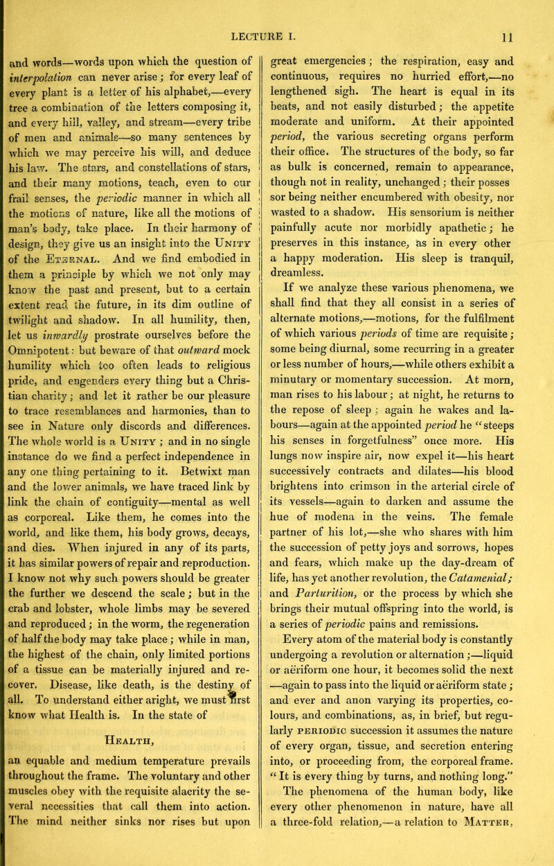 and words—words upon which the question of interpolation can never arise; for every leaf of every plant is a letter of his alphabet,—every tree a combination of the letters composing it, and every hill, valley, and stream—every tribe of men and animals—so many sentences by which we may perceive his will, and deduce his law. The stars, and constellations of stare, and their many motions, teach, even to our frail senses, the periodic manner in which all the motions of nature, like all the motions of man’s body, take place. In their harmony of design, they give us an insight into the Unity of the Eternal. And we find embodied in them a principle by which we not only may know the past and present, but to a certain extent read the future, in its dim outline of twilight and shadow. In all humility, then, let us inwardly prostrate ourselves before the Omnipotent: but beware of that outward mock humility which too often leads to religious pride, and engenders every thing hut a Chris- tian charity; and let it rather he our pleasure to trace resemblances and harmonies, than to see in Nature only discords and differences. The whole world is a Unity ; and in no single instance do we find a perfect independence in any one thing pertaining to it. Betwixt man and the lov/er animals, we have traced link by link the chain of contiguity—mental as well as corporeal. Like them, he comes into the world, and like them, his body grows, decays, and dies. When injured in any of its parts, it has similar powers of repair and reproduction. I know not why such powers should be greater the further we descend the scale; but in the crab and lobster, whole limbs may be severed and reproduced; in the worm, the regeneration of half the body may take place; while in man, the highest of the chain, only limited portions of a tissue can be materially injured and re- cover. Disease, like death, is the destiny of all. To understand either aright, we must nrst know what Health is. In the state of Health, an equable and medium temperature prevails throughout the frame. The voluntary and other muscles obey with the requisite alacrity the se- veral necessities that call them into action. The mind neither sinks nor rises hut upon great emergencies; the respiration, easy and continuous, requires no hurried effort,—no lengthened sigh. The heart is equal in its beats, and not easily disturbed; the appetite moderate and uniform. At their appointed period, the various secreting organs perform their office. The structures of the body, so far as bulk is concerned, remain to appearance, though not in reality, unchanged; their posses sor being neither encumbered with obesity, nor wasted to a shadow. His sensorium is neither painfully acute nor morbidly apathetic; he preserves in this instance, as in every other a happy moderation. His sleep is tranquil, dreamless. If we analyze these various phenomena, we shall find that they all consist in a series of alternate motions,—motions, for the fulfilment of which various pe7'iods of time are requisite; some being diurnal, some recurring in a greater or less number of hours,—while others exhibit a mi nutary or momentary succession. At morn, man rises to his labour; at night, he returns to the repose of sleep ^ again he w^akes and la- bours—again at the appointed period he steeps his senses in forgetfulness” once more. His lungs now inspire air, now expel it—his heart successively contracts and dilates—his blood brightens into crimson in the arterial circle of its vessels—again to darken and assume the hue of modena in the veins. The female partner of his lot,—she who shares with him the succession of petty joys and sorrows, hopes and fears, which make up the day-dream of life, has yet another revolution, the Catamenial; and Parturition, or the process by which she brings their mutual offspring into the world, is a series of periodic pains and remissions. Every atom of the material body is constantly undergoing a revolution or alternation;—liquid or affi'iform one hour, it becomes solid the next —again to pass into the liquid or aeriform state; and ever and anon varying its properties, co- lours, and combinations, as, in brief, but regu- larly PERIODIC succession it assumes the nature of every organ, tissue, and secretion entering into, or proceeding from, the corporeal frame. It is every thing by turns, and nothing long.” The phenomena of the human body, like every other phenomenon in nature, have all a three-fold relation,—a relation to Matter,