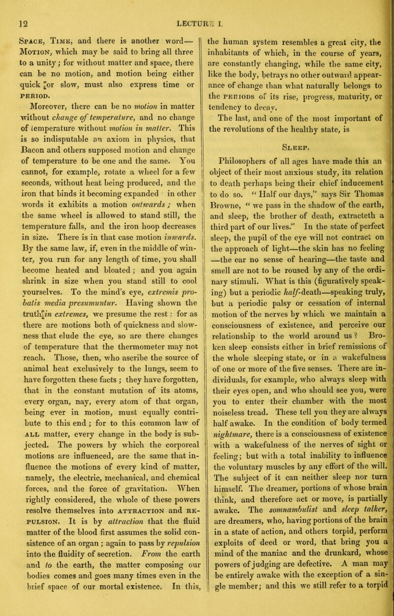Space, Time, and there is another word— Motion, which may be said to bring all three to a unity; for without matter and space, there can be no motion, and motion being either quick ^or slow', must also express time or PERIOD. Moreoyer, there can be no motion in matter without change of temperature, and no change of temperature without motion in matter. This is so indisputable an axiom in physics, that Bacon and others supposed motion and change of temperature to be one and the same. You cannot, for example, rotate a wheel for a few seconds, without heat being produced, and the iron that binds it becoming expanded in other words it exhibits a motion ouhvards; when i the same wheel is allowed to stand still, the temperature falls, and the iron hoop decreases in size. There is in that case motion inwards. By the same law, if, even in the middle of win- ter, you run for any length of time, you shall become heated and bloated; and you again shrink in size w'hen you stand still to cool yourselves. To the mind’s eye, extremis pro- hatis media presumuntur. Having shown the truth|zw extremes, we presume the rest; for as there are motions both of quickness and slow- ness that elude the eye, so are there changes of temperature that the thermometer may not reach. Those, then, who ascribe the source of animal heat exclusively to the lungs, seem to have forgotten these facts ; they have forgotten, that in the constant mutation of its atoms, every organ, nay, every atom of that organ, being ever in motion, must equally contri- bute to this end; for to this common law of ALL matter, every change in the body is sub- jected. The powers by which the corporeal motions are influenced, are the same that in- fluence the motions of every kind of matter, namely, the electric, mechanical, and chemical forces, and the force of gravitation. When rightly considered, the whole of these powers resolve themselves into attraction and re- pulsion. It is by attraction that the fluid matter of the blood first assumes the solid con- sistence of an organ ; again to pass by repulsion into the fluidity of secretion. From the earth and to the earth, the matter composing our bodies comes and goes many times even in the brief space of our mortal existence. In this. the human system resembles a great city, the ■I inhabitants of which, in the course of years, » are constantly changing, while the same city, ■I like the body, betrays no other outward appear- fl ance of change than what naturally belongs to « the periods of its rise, progress, maturity, or tendency to decay. H The last, and one of the most important of II the revolutions of the healthy state, is « Sleep. 1| Philosophers of all ages have made this an II object of their most anxious study, its relation H to death perhaps being their chief inducement 11 to do so. Half our days,” says Sir Thomas 1 Browme, w'e pass in the shadow of the earth, and sleep, the brother of death, extracteth a third part of our lives.” In the state of perfect sleep, the pupil of the eye wdll not contract on the approach of light—the skin has no feeling —the ear no sense of hearing—the taste and : smell are not to be roused by any of the ordi- | nary stimuli. What is this (figuratively speak- I ing) but a periodic /^«^-death—speaking truly, ; but a periodic palsy or cessation of internal . motion of the nerves by which we maintain a consciousness of existence, and perceive our . I relationship to the world around us ? Bro- j ken sleep consists either in brief remissions of the w’hole sleeping state, or in a wakefulness ? of one or more of the five senses. There are in- dividuals, for example, who always sleep with ■ their eyes open, and who should see you, w'ere ^ you to enter their chamber with the most jl noiseless tread. These tell you they are always ; half awake. In the condition of body termedij nightmare, there is a consciousness of existences with a wakefulness of the nerves of sight oril feeling; but with a total inability to influencejl the voluntary muscles by any efibrt of the will. ' The subject of it can neither sleep nor turn, himself. The dreamer, portions of whose brain^ think, and therefore act or move, is partially! awake. The somnambulist and sleep talker,. are dreamers, who, having portions of the brainl in a state of action, and others torpid, perform j exploits of deed or word, that bring you aj mind of the maniac and the drunkard, whose powers of judging are defective. A man may be entirely awake with the exception of a sin-! gle member; and this we still refer to a torpid