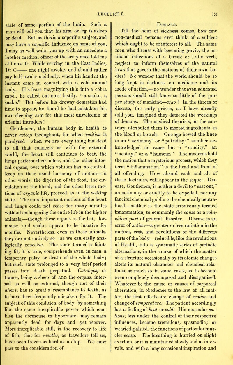 state of some portion of the brain. Such a man will tell you that his arm or leg is asleep or dead. But, as this is a soporific subject, and may have a soporific influence on some of you, I may as well wake you up with an anecdote a brother medical officer of the army once told me of himself: While serving in the East Indies, Dr C one night awoke, or I should rather say half awoke suddenly, when his hand at the instant came in contact with a cold animal body. His fears magnifying this into a cobra capel, he called out most lustily, “ a snake, a snake.” But before his drowsy domestics had time to appear, he found he had mistaken his own sleeping arm for this most unwelcome of oriental intruders I Gentlemen, the human body in health is never asleep throughout, for when volition is paralysed—when we are every thing but dead to all that connects us with the external world, the heart still continues to heat, the lungs perform their office, and the other inter- nal organs, over which volition has no control, keep on their usual harmony of motion—in other words, the digestion of the food, the cir- culation of the blood, and the other lesser mo- tions of organic life, proceed as in the waking state. The more important motions of the heart and lungs could not cease for many minutes without endangering the entire life in the higher animals,—though these organs in the bat, dor- mouse, and snake, appear to be inactive for months. Nevertheless, even in those animals, they are not entirely so—as we can easily ana- logically conceive. The state termed a faint- ing fit, it is true, comprehends even in man a temporary palsy or death of the whole body; but such state prolonged to a very brief period passes into death perpetual. Catalepsy or trance, being a sleep of all the organs, inter- nal as w’ell as external, though not of their atoms, has so great a resemblance to death, as to have been frequently mistaken for it. The subject of this condition of body, by something like the same inexplicable power which ena- bles the dormouse to hybernate, may remain apparently dead for days and yet recover. More inexplicable still, is the recovery to life of fish, that for months, as travellers tell us, have been frozen as hard as a chip. We now pass to the consideration of Disease. Till the hour of sickness comes, how few” non-medical persons ever think of a subject which ought to be of interest to all. The same men who discuss wfith becoming gravity the ar- tificial inflections of a Greek or Latin verb, neglect to inform themselves of the natural laws that govern the motions of their own bo- dies! No wonder that the world should be so long kept in darkness on medicine and its mode of action,—no wonder that even educated persons should still know so little of the pro- per study of mankind—man I In the throes of disease, the early priests, as I have already told you, imagined they detected the w'orkings of demons. The medical theorists, on the con- trary, attributed them to morbid ingredients in the blood or bowels. One age bowed the knee to an acrimony” or “ putridityanother ac- knowledged no cause but a “ crudity,” an “acidity,” or a “humour.” The moderns hold the notion that a mysterious process, which they term “ inflammation,” is the head and front of all offending. How absurd each and all of these doctrines, will appear in the sequel! Dis- ease, Gentlemen, is neither a devil to “cast out,” an acrimony or crudity to be expelled, nor any fanciful chemical goblin to be chemically neutra- lized—neither is the state erroneously termed inflammation, so commonly the cause as a coin- cident part of general disorder. Disease is an error of action—a greater or less variation in the motion, rest, and revolutions of the difierent parts of the body—reducible, like the revolutions of Health, into a systematic series of periodic alternations, in the course of which the matter of a structure occasionally by its atomic changes alters its natural character and chemical rela- tions, so much so in some cases, as to become even completely decomposed and disorganised. Whatever be the cause or causes of corporeal aberration, in obedience to the law of all mat- ter, the first effects are change of motion and change of temperature. The patient accordingly has a feeling of heat or cold. His muscular mo- tions, less under the control of their respective influences, become tremulous, spasmodic; or wearied, palsied, the functions of particular mus- cles cease. The breathing is hurried on slight exertion, or it is maintained slowly and at inter- vals, and with a long occasional inspiration and