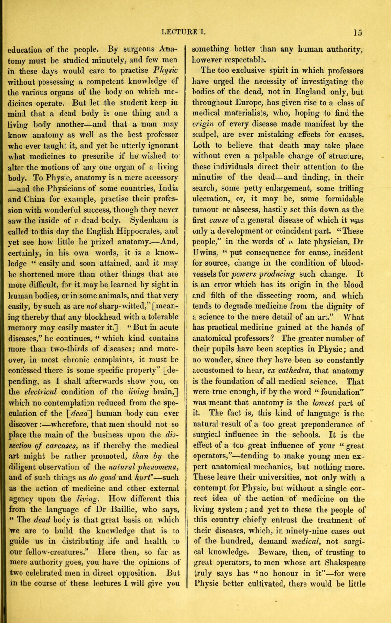 education of the people. By surgeons Ana- tomy must be studied minutely, and few men in these days would care to practise Physic without possessing a competent knowledge of the various organs of the body on which me- dicines operate. But let the student keep in mind that a dead body is one thing and a living body another—and that a man may know anatomy as well as the best professor who ever taught it, and yet be utterly ignorant what medicines to prescribe if he wished to alter the motions of any one organ of a living body. To Physic, anatomy is a mere accessory —and the Physicians of some countries, India and China for example, practise their profes- sion with wonderful success, though they never saw the inside of a dead body. Sydenham is called to this day the English Hippocrates, and yet see how little he prized anatomy.—And, certainly, in his own words, it is a know- ledge easily and soon attained, and it may be shortened more than other things that are more difficult, for it may be learned by sight in human bodies, or in some animals, and that very easily, by such as are not sharp-witted,” [mean- ing thereby that any blockhead with a tolerable memory may easily master it.] “ But in acute diseases,” he continues, “ which kind contains more than two-thirds of diseases; and more- over, in most chronic complaints, it must be confessed there is some specific property” [de- pending, as I shall afterwards show you, on the electrical condition of the living brain,] which no contemplation reduced from the spe- culation of the {dea(T\ human body can ever discover :•—wherefore, that men should not so place the main of the business upon the dis- section of carcases, as if thereby the medical art might be rather promoted, than by the diligent observation of the natural 'phenomena, and of such things as do good and hurf”—such as the action of medicine and other external agency upon the living. How different this from the language of Dr Baillie, who says, “ The dead body is that great basis on which we are to build the knowledge that is to guide us in distributing life and health to our fellow-creatures.” Here then, so far as mere authority goes, you have the opinions of two celebrated men in direct opposition. But in the course of these lectures I will give you something better than any human authority, however respectable. The too exclusive spirit in which professors have urged the necessity of investigating the bodies of the dead, not in England only, but throughout Europe, has given rise to a class of medical materialists, who, hoping to find the origin of every disease made manifest by the scalpel, are ever mistaking effects for causes. Loth to believe that death may take place without even a palpable change of structure, these individuals direct their attention to the minutiae of the dead—and finding, in their search, some petty enlargement, some trifling ulceration, or, it may be, some formidable tumour or abscess, hastily set this down as the first cause of a general disease of which it u^s only a development or coincident part. “These people,” in the words of a. late physician. Dr Uwins, “ put consequence for cause, incident for source, change in the condition of blood- vessels for powers producing such change. It j is an error which has its origin in the blood I and filth of the dissecting room, and which tends to degrade medicine from the dignity of ■ a science to the mere detail of an art.” What I has practical medicine gained at the hands of anatomical professors ? The greater number of their pupils have been sceptics in Physic; and no wonder, since they have been so constantly accustomed to hear, ex cathedra, that anatomy is the foundation of all medical science. That were true enough, if by the word “ foundation” was meant that anatomy is the lowest part of it. The fact is, this kind of language is the natural result of a too great preponderance of surgical influence in the schools. It is the effect of a too great influence of your “ great I operators,”—tending to make young men ex- j pert anatomical mechanics, but nothing more. || These leave their universities, not only with a I contempt for Physic, but without a single cor- rect idea of the action of medicine on the living system; and yet to these the people of this country chiefly entrust the treatment of their diseases, which, in ninety-nine cases out of the hundred, demand medical, not surgi- cal knowledge. Beware, then, of trusting to great operators, to men whose art Shakspeare truly says has “no honour in it”—for were Physic better cultivated, there would be little